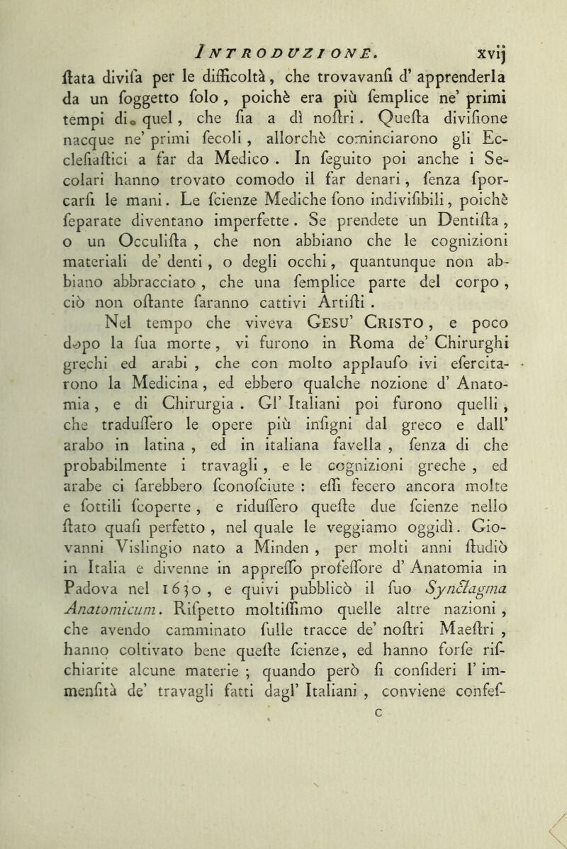 fiata dlvifa per le difficoltà, che trovavanlì d’ apprenderla da un foggetto folo , poiché era più femplice ne’ primi tempi dio quel, che ha a dì noftri . Quella divifione nacque ne’ primi fecoli , allorché cominciarono gli Ec- clefiahici a far da Medico . In feguito poi anche i Se- colari hanno trovato comodo il far denari, fenza fpor- carfi le mani. Le fcienze Mediche fono indivifibiii, poiché feparate diventano imperfette . Se prendete un Dentiha , o un Occuliha , che non abbiano che le cognizioni materiali de’ denti , o degli occhi, quantunque non ab- biano abbracciato , che una femplice parte del corpo, ciò non ohante faranno cattivi Artidi . Nel tempo che viveva Gesù’ Cristo , e poco dopo la fua morte, vi furono in Roma de’ Chirurghi grechi ed arabi , che con molto applaufo ivi efercita- rono la Medicina , ed ebbero qualche nozione d’ Anato- mia , e di Chirurgia . Gl’ Italiani poi furono quelli , che tradudero le opere più indigni dal greco e dall’ arabo in latina , ed in italiana favella , fenza di che probabilmente i travagli , e le cognizioni greche , ed arabe ci farebbero fconofciute : effi fecero ancora molte e fottili fcoperte, e ridudero quede due fcienze nello dato quali perfetto , nel quale le veggiamo oggidì. Gio- vanni Vislingio nato a Minden , per molti anni dudiò in Italia e divenne in apprelTo profedore d’ Anatomia in Padova nel 1630, e quivi pubblicò il fuo Synciagma Anatomìcum. Rifpetto moltiffimo quelle altre nazioni , che avendo camminato fulle tracce de’ nodri Maedri , hanno coltivato bene quede fcienze, ed hanno forfè rif- chiarite alcune materie ; quando però d confideri 1’ im- menfitd de’ travagli fatti dagl’ Italiani , conviene confef-