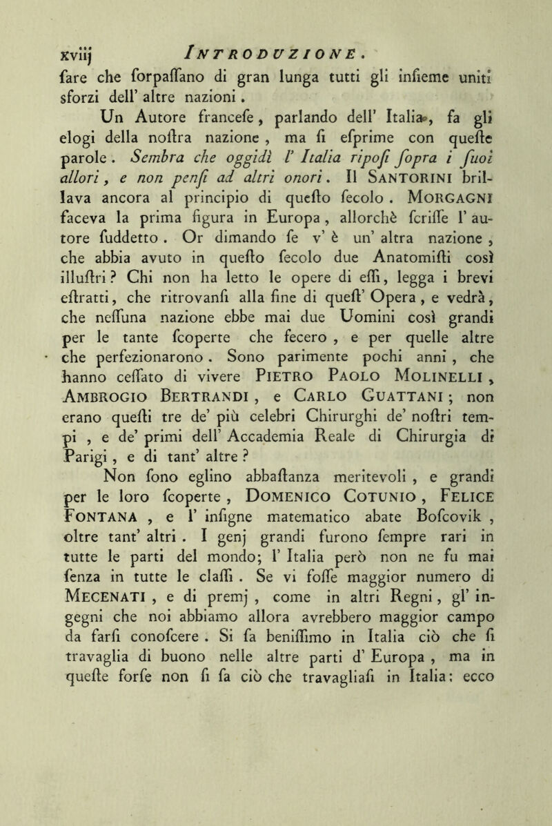 fare che forpaffano di gran lunga tutti gli infieme uniti sforzi deir altre nazioni. Un Autore francefe, parlando dell’ Italia»», fa gli elogi della nollra nazione , ma fi efprime con quelle parole . Sembra che oggidì V Italia ripoji fopra ì fuoi allori y e non penfi ad altri onori. Il Santorini bril- lava ancora al principio di quello fecolo . MORGAGNI faceva la prima figura in Europa , allorché fcrifie 1’ au- tore fuddetto . Or dimando fe v’ è un’ altra nazione , che abbia avuto in quello fecolo due Anatomllli così illullri ? Chi non ha letto le opere di elfi, legga i brevi eflratti, che ritrovanfi alla fine di quell’ Opera , e vedrà, che nelTuna nazione ebbe mai due Uomini così grandi per le tante fcoperte che fecero , e per quelle altre • che perfezionarono . Sono parimente pochi anni , che hanno cefiato di vivere PIETRO Paolo Molinelli , Ambrogio Bertrandi , e Carlo Guattani ; non erano quelli tre de’ più celebri Chirurghi de’ nollri tem- pi , e de’ primi dell’ Accademia Reale di Chirurgia di Parigi , e di tant’ altre ? Non fono eglino abballanza meritevoli , e grandi per le loro fcoperte , Domenico Cotunio , Felice Fontana , e 1’ infigne matematico abate Bofcovik , oltre tant’ altri . I genj grandi furono fempre rari in tutte le parti del mondo; 1’ Italia però non ne fu mai fenza in tutte le elafi! . Se vi fofie maggior numero di Mecenati , e di premj , come in altri Regni, gl’ in- gegni che noi abbiamo allora avrebbero maggior campo da farfi conofeere . Si fa benifiimo in Italia ciò che fi travaglia di buono nelle altre parti d’ Europa , ma in quefie forfè non fi fa ciò che travagliali in Italia ; ecco