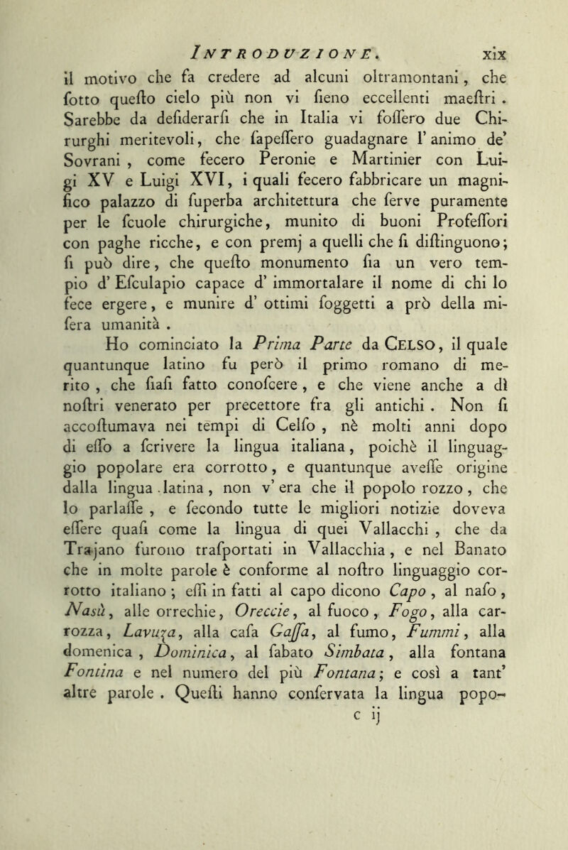 il motivo che fa credere ad alcuni oltramontani, che fotto quello cielo più non vi fieno eccellenti maellri . Sarebbe da defiderarfi che in Italia vi foffero due Chi- rurghi meritevoli, che fapelTero guadagnare l’animo de* Sovrani , come fecero Peronie e Martinier con Lui- gi XV e Luigi XVI, i quali fecero fabbricare un magni- fico palazzo di fuperba architettura che ferve puramente per le fcuole chirurgiche, munito di buoni ProfelTori con paghe ricche, e con premj a quelli che fi dillinguono ; fi può dire, che quello monumento fia un vero tem- pio d’ Efculapio capace d’ immortalare il nome di chi lo fece ergere, e munire d’ ottimi foggetti a prò della mi- fera umanità . Ho cominciato la Prima Pane da Gelso, il quale quantunque latino fu però il primo romano di me- rito , che fiafi fatto conofcere , e che viene anche a di noflri venerato per precettore fra gli antichi . Non fi accoflumava nei tèmpi di Celfo , nè molti anni dopo di elfo a fcrivere la lingua italiana, poiché il linguag- gio popolare era corrotto, e quantunque avefie origine dalla lingua .latina , non v’era che il popolo rozzo, che lo parlaìTe , e fecondo tutte le migliori notizie doveva elTere quafi come la lingua di quei Vallacchi , che da Trajano furono trafportati in Vallacchia, e nel Panato che in molte parole è conforme al noflro linguaggio cor- rotto italiano ; eflì in fatti al capo dicono Capo , al nafo , Nasà^ alle orrechie, Oreccìe, al fuoco , alla car- rozza, Lavala, alla cafa Gaffa^ al fumo. Fammi, alla domenica , Domìnlca, al fabato Sìmbata , alla fontana Fontina e nel numero del più Fontana'^ e così a tant’ altre parole . Quelli hanno confervata la lingua popo- c ij