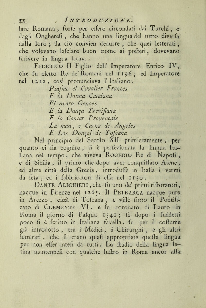 lare Romana , forfè per effere circondati dai Turchi, e dagli Ongherefi , che hanno una lingua del tutto diverfa dalla loro ; da ciò convien dedurre , che quei letterati , che volevano lafciare buon nome ai poderi, dovevano fcrivere in lingua latina . Federico II Figlio dell’ Imperatore Enrico IV, che fu eletto Re de’Romani nel 1196, ed Imperatore nel 1212 , così pronunciava 1’ Italiano.- Pìafme el Cavalìer Frances E la Donna Catalana El avaro Genoes E la Dan-^a Trevìfana E lo Cantar Provencale La man , e Carna de Angeles E Los Donnei de Tofcana Nel principio del Secolo XII primieramente , per quanto ci fia cognito, fi è perfezionata la lingua Ita- liana nel tempo,'che viveva Rogerio Re di Napoli, e di Sicilia , il primo che dopo aver conquidato Atene, ed altre città della Grecia , introdulTe in Italia i vermi da feta , ed i fabbricatori di effa nel 1130. Dante Alighieri , che fu uno de’ primi ridoratori, nacque in Firenze nel 1265. Il Petrarca nacque pure in Arezzo , città di Tofcana ^ e vide fotto il Pontifi- cato di Clemente VI , e fu coronato di Lauro in Roma il giorno di Pafqua 1341 ; fe dopo i fuddetti poco fi è dritto in Italiana favella, fu per il codume già introdotto , tra i Medici, i Chirurghi , e gli altri letterati , che fi erano quafi appropriata queda lingua per non eder’ intefi da tutti. Lo dudio della lingua la- tina mantennefi con qualche ludro in Roma ancor alla