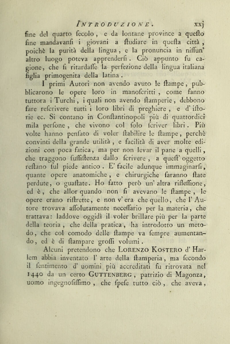 fine del quarto fecolo , e da lontane province a quello fine mandavanfi i giovani a {Indiare in quella città , poiché la purità della lingua , e la pronuncia in nilFun’ altro luogo poteva apprenderfi. Ciò appunto fu ca- gione, che fi ritardalfe la perfezione della lingua italiana figlia primogenita della latina . I primi Autori non avendo avuto le Hampe, pub- blicarono le opere loro in manofcritti , come fanno tuttora i Turchi, i quali non avendo flamperie, debbono fare refcrivere tutti i loro libri di preghiere , e d’ iflo- rie ec. Si contano in Conflantinopoli più di quattordici mila perfone , che vivono col folo fcriver libri. Più volte hanno penfato di voler ftabilire le flampe, perchè convinti della grande utilità , e facilità di aver molte edi- zioni con poca fatica, ma per non levar il pane a quelli, che traggono fufllUenza dallo fcrivere , a quell’ oggetto rellano lui piede antico . E’ facile adunque immaginarfi, quante opere anatomiche , e chirurgiche faranno Hate perdute, o guaflate. Ho fatto però un’ altra riflelTione, ed è, che allor quando non fi avevano le Hampe , le opere erano riHrette, e non v’ era che quello, che 1’ Au- tore trovava aHolutamente neceHario per la materia, che trattava: laddove oggidì il voler brillare più per la parte della teoria , che della pratica , ha introdotto un meto- do , che col comodo delle Hampe va fempre aumentan- do, ed è di Hampare groHi volumi . Alcuni pretendono che Lorenzo Kostero d’ Har- Icm abbia inventato 1’ arte della Hamperia, ma fecondo il fentimento d’ uomini più accreditati fu ritrovata nel 1440 da un certo Guttenberg , patrizio di Magonza, uomo ingegnofilfimo , che fpefe tutto ciò , che aveva,