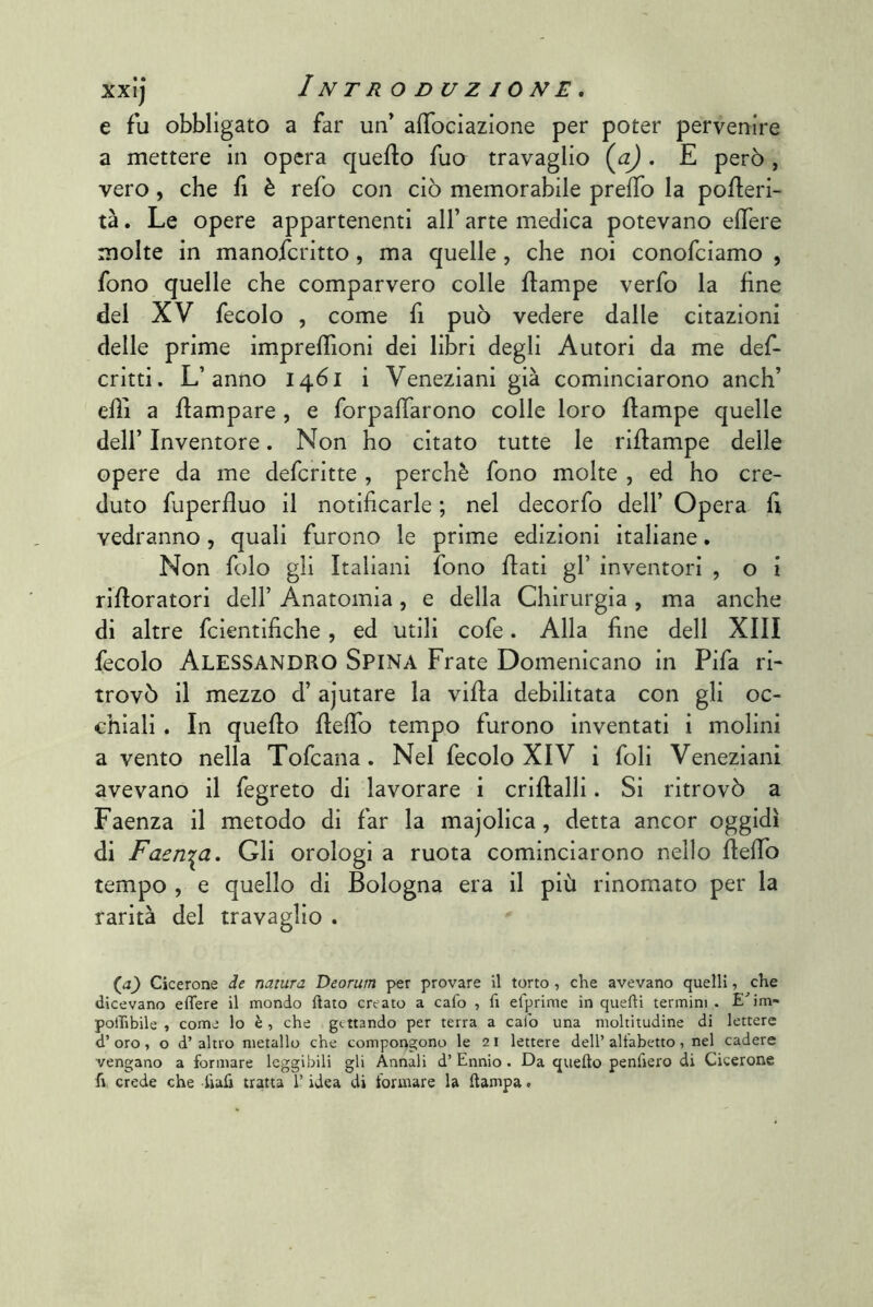 e fu obbligato a far un' alTociazione per poter pervenire a mettere in opera queflo Tuo travaglio {a) . E però , vero, che fi è refo con ciò memorabile prefTo la pofleri- tà. Le opere appartenenti all’ arte medica potevano elTere molte in manofcritto, ma quelle, che noi conofciamo , fono quelle che comparvero colle ftampe verfo la fine del XV fecolo , come fi può vedere dalle citazioni delle prime imprellioni dei libri degli Autori da me def- critti. L’anno 1461 i Veneziani già cominciarono anch’ ehi a {lampare , e forpalTarono colle loro flampe quelle deir Inventore. Non ho citato tutte le riflampe delle opere da me defcritte , perchè fono molte , ed ho cre- duto fuperfluo il notificarle ; nel decorfo dell’ Opera fi vedranno, quali furono le prime edizioni italiane. Non folo gli Italiani fono flati gl’ inventori , o i rifloratori dell’ Anatomia, e della Chirurgia , ma anche di altre fcientifiche, ed utili cofe. Alla fine dell XIII fecolo Alessandro Spina Frate Domenicano in Fifa ri- trovò il mezzo d’ ajutare la villa debilitata con gli oc- chiali . In quello flefib tempo furono inventati i molini a vento nella Tofcana. Nel fecolo XIV i foli Veneziani avevano il fegreto di lavorare i criflalli. Si ritrovò a Faenza il metodo di far la majolica, detta ancor oggidì di Faenza, Gli orologi a ruota cominciarono nello fleffo tempo , e quello di Bologna era il più rinomato per la rarità del travaglio . (^J_) Cicerone de natura Deorum per provare il torto , che avevano quelli, che dicevano effere il mondo flato creato a cafo , lì efprinie in quelli termini . E^im- polTibile , come lo è, che gettando per terra a calo una moltitudine di lettere d’oro, o d’altro metallo che compongono le 21 lettere dell’allabetto, nel cadere vengano a formare leggibili gli Annali d’ Ennio. Da quello penfiero di Cicerone li crede che liafi tratta l’idea di formare la llampa.