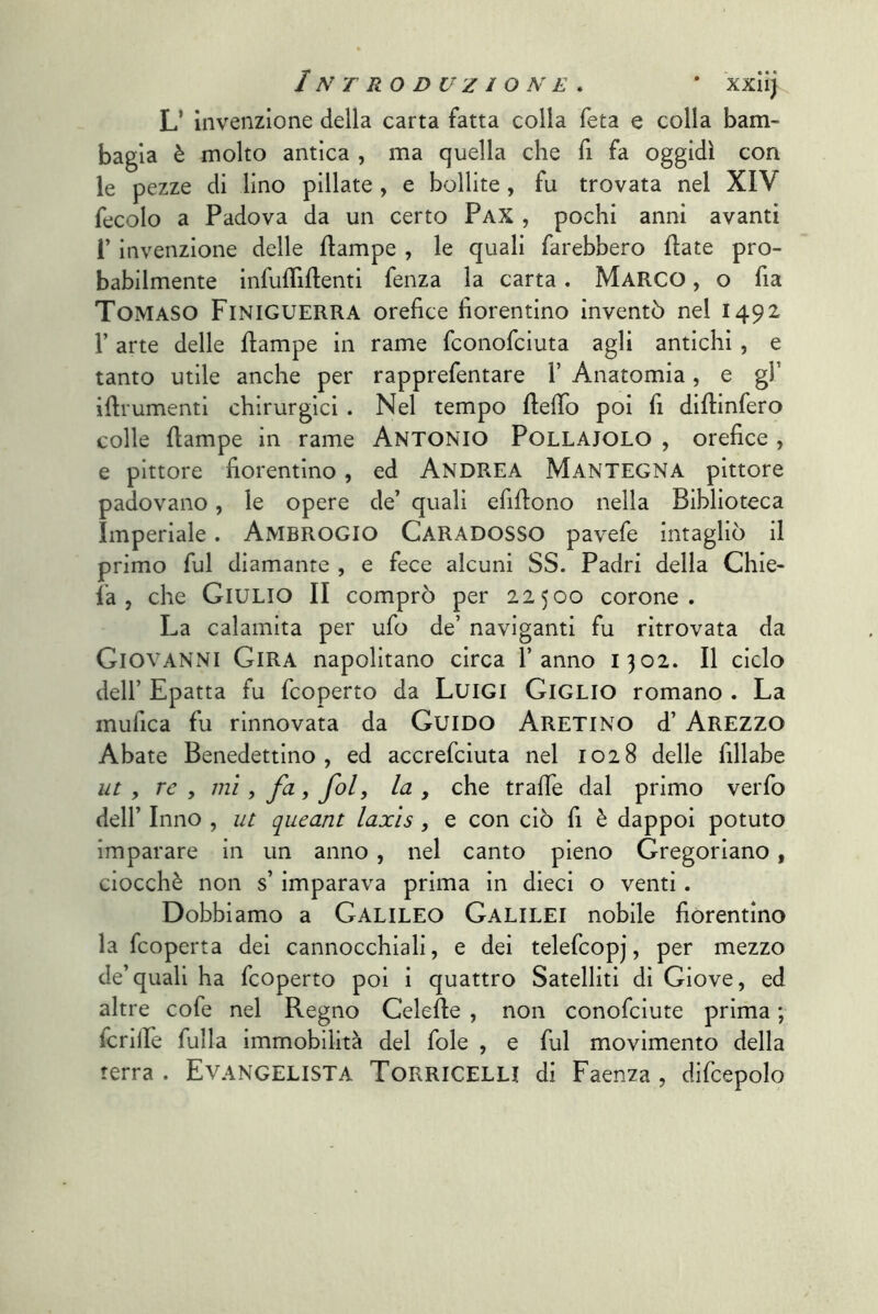 L’ invenzione della carta fatta colla feta e colla bam- bagia è molto antica , ma quella che fi fa oggidì con le pezze di lino pillate, e bollite, fu trovata nel XIV fecolo a Padova da un certo PaX , pochi anni avanti r invenzione delle ftampe , le quali farebbero fiate pro- babilmente infuffiflenti fenza la carta. Marco , o fia Tomaso Finiguerra orefice fiorentino inventò nel 1492 r arte delle flampe in rame fconofciuta agli antichi , e tanto utile anche per rapprefentare 1’ Anatomia, e gl’ ifirumentl chirurgici . Nel tempo ftefib poi fi diftinfero colle flampe in rame ANTONIO Pollaiolo , orefice , e pittore fiorentino, ed Andrea Mantegna pittore padovano, le opere de’ quali efiflono nella Biblioteca Imperiale. AmbrogIO Caradosso pavefe intagliò il primo fui diamante , e fece alcuni SS. Padri della Ghie- la , che Giulio II comprò per 22500 corone. La calamita per ufo de’ naviganti fu ritrovata da Giovanni Gira napolitano circa l’anno 1302. Il ciclo dell’ Epatta fu fcoperto da Luigi Giglio romano . La mufica fu rinnovata da Guido Aretino d’ Arezzo Abate Benedettino, ed accrefciuta nel 1028 delle fillabe ut , re , mi, fa, fol, la , che trafie dal primo veiTo dell’ Inno , ut queant laxìs, e con ciò fi è dappoi potuto imparare in un anno , nel canto pieno Gregoriano, ciocché non s’imparava prima in dieci o venti. Dobbiamo a GALILEO Galilei nobile fiorentino la fcoperta dei cannocchiali, e dei telefcopj, per mezzo de’quali ha fcoperto poi i quattro Satelliti dì Giove, ed altre cofe nel Regno Gelefle , non conofciute prima ; fcrille fulla immobilità del fole , e fui movimento della terra. Evangelista Torricelli di Faenza, difcepolo