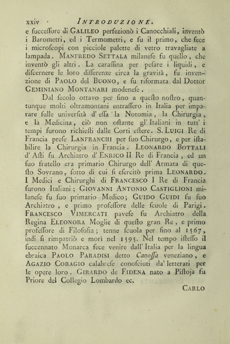 e fuccefTore di Galileo perfezionò i Canocchiali, inventò i Barometri, ed i Termometri, e fu il primo, che fece i microfcopi con picciole palette di vetro travagliate a lampada . MANFREDO Settala milanefe fu quello , che inventò gli altri . La carabina per pefare i liquidi , e difcernere le loro differenze circa la gravità, fu inven- zione di Paolo del Buono, e fu riformata, dal Dottor Geminiano Montanari modenefe . Dal fecolo ottavo per fino a quello noflro , quan- tunque moki oltramontani entraffero in Italia per impa- rare fulle univerfità d’ effa la Notomia , la Chirurgia , e la Medicina, ciò non oflante gl’ Italiani in tutt’ i tempi furono richiefli dalle Corti eflere. S. LuiGI Re di Francia prefe Lanfranchi per fuo Chirurgo, e per ifla- bilire la Chirurgia in Francia . LEONARDO BOTTALI d’ Afli fu Archiatro d’ ENRICO II Re di Francia , ed un fuo fratello era primario Chirurgo dell’ Armata di que- llo Sovrano, fotto di cui fi efercitò prima LEONARDO. I Medici e Chirurghi di FRANCESCO I Re di Francia furono Italiani ; Giovanni Antonio Castiglioni mi- lanefe fu fuo primario Medico ; Guido Guidi fu fuo Archiatro , e primo profeffore delle fcuole di Parigi. Francesco Vimercati pavefe fu Archiatro della Regina Eleonora Moglie di quello gran Re , e primo profeffore di Filofofia ; tenne fcuola per fino al 1567, indi fi rimpatriò e mori nel 1595* Nel tempo ifleffo il fuccennato Monarca fece venire dall’ Italia per la lingua ebraica Paolo Paradisi detto CanoJJa veneziano, e Acazio CoRAGIO calabrcfe conofciuti da’ letterati per le opere loro . Girardo de FiDENA nato a Pifloja fu Priore del Collegio Lombardo ec. Carlo