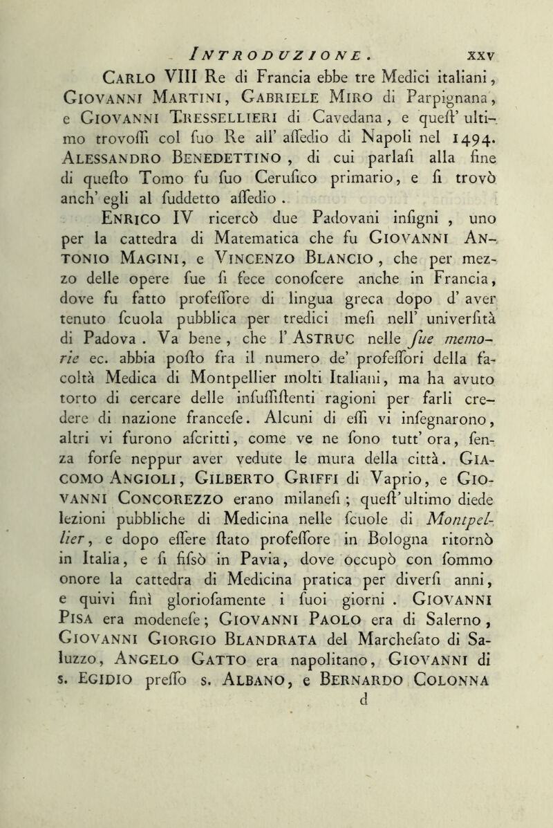 Carlo Vili Re di Francia ebbe tre Medici italiani, Giovanni Martini, Gabriele Miro di Parpignana, e Giovanni Tressellieri di Cavedana, e quell’ ulti-. mo trovolTi col fuo Re all’ afTedio di Napoli nel 1494. Alessandro Benedettino , di cui parlafi alla fine di quello Tomo fu fuo Cerufico primario, e fi trovò anch’ egli al fuddetto afledio . Enrico IV ricercò due Padovani infigni , uno per la cattedra di Matematica che fu GIOVANNI An- tonio Macini, e Vincenzo Blancio , che per mez- zo delle opere fue fi fece conofcere anche in Francia, dove fu fatto profefibre di lingua greca dopo d’ aver tenuto fcuola pubblica per tredici mefi nell’ univerfità di Padova . Va bene , che 1’ AsTRUC nelle fue memo-- rie ec. abbia pollo fra il numero de’ profefibri della fa- coltà Medica di Montpellier molti Italiani, ma ha avuto torto di cercare delle infufilllenti ragioni per farli cre- dere di nazione francefe. Alcuni di elfi vi infegnarono, altri vi furono aferitti, come ve ne fono tutt’ ora, fen- za forfè neppur aver vedute le mura della città. GIA- COMO Angioli, Gilberto Griffi di Vaprio, e Gio- vanni Concorezzo erano milanefi ; quell’ultimo diede lezioni pubbliche di Medicina nelle fcuole di Montpel- lier ^ e dopo eflere flato profefiore in Bologna ritornò in Italia, e fi fifsò in Pavia, dove occupò con fommo onore la cattedra di Medicina pratica per diverfi anni, e quivi finì gloriofamente i fuoi giorni . Giovanni Pisa era modenefe ; Giovanni Paolo era di Salerno, Giovanni Giorgio Blandrata del Marchefato di Sa- luzzo. Angelo Gatto era napolitano, Giovanni di s. Egidio prefTo s. Albano, e Bernardo Colonna d
