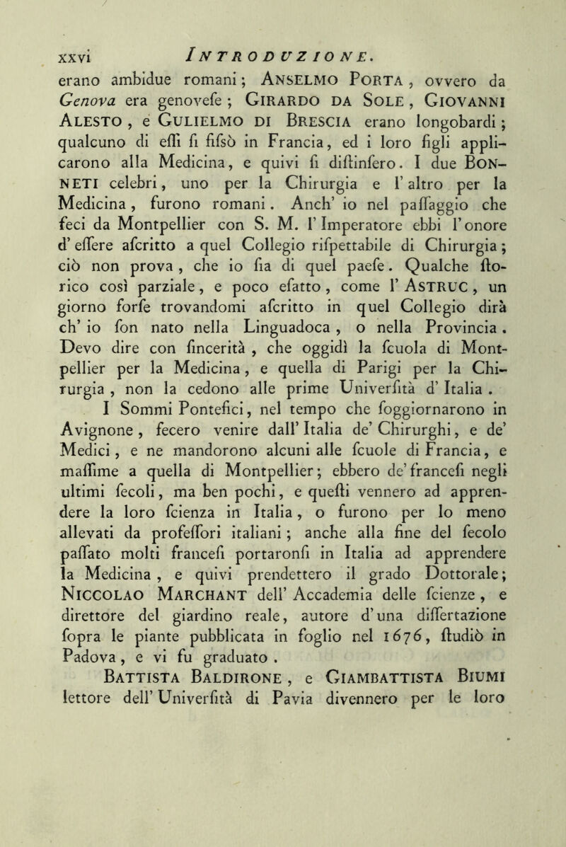 / xxvi Introduzione. erano ambidue romani ; Anselmo Porta , ovvero da Genova era genovefe ; GiRARDO DA SoLE , GIOVANNI Alesto , é Gulielmo di Brescia erano longobardi ; qualcuno di efll fi fifsò in Francia, ed i loro figli appli- carono alla Medicina, e quivi fi difiinfero. I due BoN- NETI celebri, uno per la Chirurgia e l’altro per la Medicina , furono romani. Anch’ io nel pa{faggio che feci da Montpellier con S. M. l’Imperatore ebbi l’onore d’ effere aferitto a quel Collegio rifpettabile di Chirurgia ; ciò non prova , che io fia di quel paefe. Qualche bo- rico così parziale, e poco efatto, come 1’ AsTRUC , un giorno forfè trovandomi aferitto in quel Collegio dirà eh’ io fon nato nella Linguadoca , o nella Provincia. Devo dire con fincerità , che oggidì la fcuola di Mont- pellier per la Medicina, e quella di Parigi per la Chi- rurgia , non la cedono alle prime Univerfità d’ Italia . I Sommi Pontefici, nel tempo che foggiornarono in Avignone , fecero venire dall’ Italia de’ Chirurghi, e de’ Medici, e ne mandorono alcuni alle fcuole di Francia, e mafifime a quella di Montpellier; ebbero de’francefi negli ultimi fecoli, ma ben pochi, e quelli vennero ad appren- dere la loro feienza in Italia, o furono per lo meno allevati da profelTori italiani ; anche alla fine del fecolo palTato molti francefi portaronfi in Italia ad apprendere la Medicina , e quivi prendettero il grado Dottorale ; Niccolao MaRCHANT dell’ Accademia delle feienze , e direttore del giardino reale, autore d’una difiertazione fopra le piante pubblicata in foglio nel 1676, ftudiò in Padova, e vi fu graduato . Battista Baldirone , e Giambattista Biumi