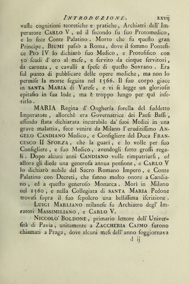 vafle cognizioni teoretiche e pratiche, Archiatri dell’ Im- peratore Carlo V , ed il fecondo fu fuo Protomedico, e lo fece Conte Palatino . Morto che fu quello gran Principe, BlUMI pafsò a Roma, dove il fommo Pontefi- ce Pio IV lo dichiarò fuo Medico , e Protofifico con 5 o feudi d’ oro al mefe, e fervito da cinque fervitori da carozza , e cavalli a fpefe di quello Sovrano . Era fui punto di pubblicare delle opere mediche , ma non lo permife la morte feguita nel 1566. Il fuo corpo giace in SANTA Maria di Varefe, e vi fi legge un gloriofo epitafio in fua lode , ma è troppo lungo per qui infe- rirlo . MARIA Regina d’ Ongheria forella del fuddetto Imperatore , allorché era Governatrice dei Paefi Baffi , effendo fiata dichiarata incurabile da’ fuoi Medici in una grave malattia, fece venire da Milano l’eruditifiìmo An- gelo Candiano Medico, e Configliere del Duca FRAN- CESCO II Sforza , che la guarì , e lo volle per fuo Configliere , e fuo Medico , avendogli fatto groflì rega- li . Dopo alcuni anni Candiano volle rimpatriarfi , ed allora gli diede una generofa annua penfione , e Carlo V lo dichiarò nobile del Sacro Romano Impero , e Conte Palatino con Decreti, che fanno molto onore a Candia- no , ed a quefio generofo Monarca . Morì in Milano nel 1560, e nella Collegiata di SANTA Maria Pedone trovafi fopra il fuo fepolcro una belliflìma ifcrizione . Luigi Marliano milanefe fu Archiatro degl’ Im- ratori Massimiliano , e Carlo V. Niccolo’ Boldone , primario lettore dell’ Univer- fità di Pavia , unitamente a Zaccheria Cajmo furono chiamati a Praga, dove alcuni mefi dell’anno foggiornava