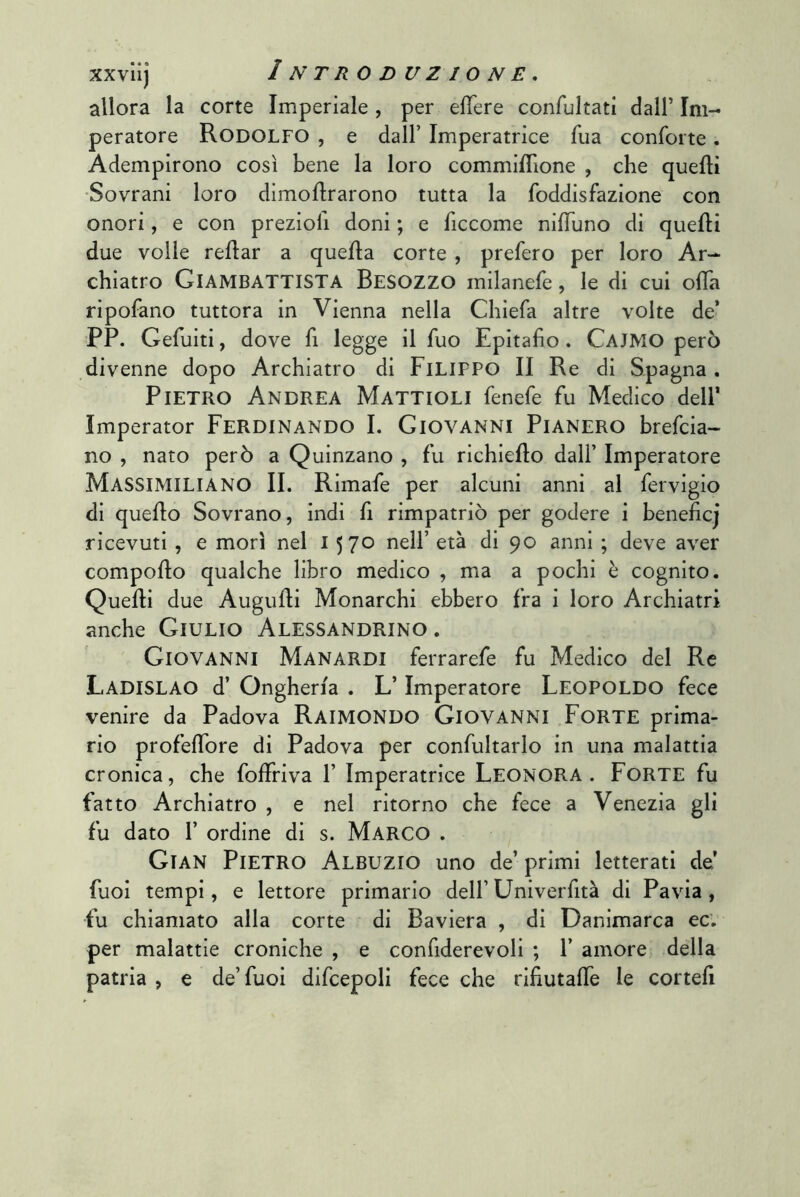 allora la corte Imperiale , per elTere confultati dall’ Im- peratore Rodolfo , e dall’ Imperatrice Tua conforte. Adempirono così bene la loro commiffione , che quelli •Sovrani loro dimoflrarono tutta la foddisfazione con onori, e con preziofi doni ; e ficcome nilTuno di quelli due volle reflar a quella corte , prefero per loro Ar- chiatro Giambattista Besozzo milanefe, le di cui olTa ripofano tuttora in Vienna nella Chiefa altre volte de* PP. Gefuiti, dove fi legge il Tuo Epitafio. Cajmo però divenne dopo Archiatro di Filippo II Re di Spagna. Pietro Andrea Mattioli fenefe fu Medico dell’ Imperator Ferdinando I. Giovanni Pianerò brefcia- no , nato però a Quinzano , fu richiello dall’ Imperatore Massimiliano II. Rimafe per alcuni anni al fervigio di quello Sovrano, indi fi rimpatriò per godere i beneficj ricevuti, e morì nel 1570 nell’ età di 90 anni ; deve aver comporto qualche libro medico , ma a pochi è cognito. Quelli due Augurti Monarchi ebbero fra i loro Archiatri anche Giulio Alessandrino . Giovanni Manardi ferrarefe fu Medico del Re Ladislao d’ Ongherla . L’Imperatore Leopoldo fece venire da Padova Raimondo Giovanni Forte prima- rio profertbre di Padova per confultarlo in una malattia cronica, che foffriva 1’ Imperatrice Leonora. Forte fu fatto Archiatro , e nel ritorno che fece a Venezia gli fu dato r ordine di s. Marco . Gian Pietro Albuzio uno de’ primi letterati de* fuoi tempi, e lettore primario dell’Univerfità di Pavia, fu chiamato alla corte di Baviera , di Danimarca ec; per malattie croniche , e confiderevoli ; 1’ amore della patria , e de’fuoi difcepoli fece che rifiutalTe le correli
