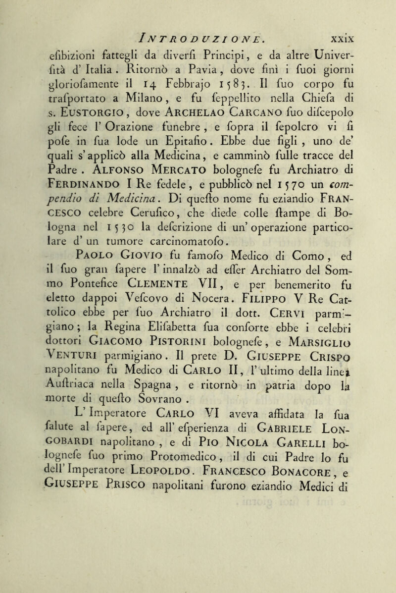 eribizionl fattegli da diverfi Principi, e da altre Univer- fità d’ Italia . Ritornò a Pavia, dove finì i Tuoi giorni gloriofamente il 14 Febbrajo 1583. Il fuo corpo fu trafportato a Milano, e fu lèppellito nella Chiefa di s. Eustorgio , dove Archelao Carcano fuo difcepolo gli fece r Orazione funebre , e fopra il fepolcro vi fi pofe in fua lode un Epitafio. Ebbe due figli , uno de’ quali s’applicò alla Medicina, e camminò Tulle tracce del Padre . ALFONSO Mercato bolognefe fu Archiatro di Ferdinando I Re fedele, e pubblicò nel 1570 un €om- pendlo dì Medicina. Di quello nome fu eziandio FRAN- CESCO celebre Cerufico, che diede colle fiampe di Bo- logna nel 1530 la defcrizione di un’operazione partico- lare d’un tumore carcinomatofo. Paolo Giovio fu famofo Medico di Como , ed il fuo gran fapere l’innalzò ad efier Archiatro del Som- mo Pontefice CLEMENTE VII, e per benemerito fu eletto dappoi Vefcovo di Nocera. Filippo V Re Cat- tolico ebbe per fuo Archiatro il dott. Cervi parmi- giano ; la Regina Elifabetta fua conforte ebbe i celebri dottori Giacomo Pistorini bolognefe, e Marsiglio Venturi parmigiano. Il prete D. Giuseppe Crispo napolitano fu Medico di CARLO II, 1’ultimo della linei Aufiriaca nella Spagna , e ritornò in patria dopo la morte di quello Sovrano . L’Imperatore Carlo VI aveva affidata la fua falute al fapere, ed all’ efperienza di GABRIELE Lon- gobardi napolitano , e di Pio Nicola Garelli bo- lognefe fuo primo Protomedico, il di cui Padre lo fu dell’Imperatore Leopoldo. Francesco Bonacore, e Giuseppe Prisco napolitani furono eziandio Medici di