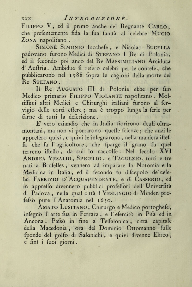 Filippo V, ed il primo anche del Regnante Carlo, che prefentemente fida la fiia fanità al celebre MuciO Zona napolitano . SlMONE SlMONIO lucchefe , e Nicolao BuCELLA padovano furono Medici di STEFANO I Re di Polonia, ed il fecondo poi anco del Re Massimiliano Arciduca d’ Auftria. Ambidue fi refero celebri per le contefe, che pubblicarono nel 1588 fopra le cagioni della morte del Re Stefano . Il Re Augusto III di Polonia ebbe per fuo Medico primario Filippo Violante napolitano. Mol- tiflìmi altri Medici e Chirurghi italiani furono al fer~ vigio delle corti efiere ; ma è troppo lunga la ferie per farne di tutti la defcrizione . E’ vero eziandio che in Italia fiorirono degli oltra- montani , ma non vi portarono quelle fcienze ; che anzi le apprefero quivi, e quivi le infegnarono, nella maniera ifief- fa che fa 1’ agricoltore, che fparge il grano fu quel terreno ifiefio , da cui lo raccoKe. Nel fecolo XVI Andrea Vesalio, Spigelio, e Tagulzio, tutti e tre nati a Brufelles , vennero ad imparare la Notomia e la Medicina in Italia, ed il fecondo fu difcepolo de’ cele- bri Fabrizio d’Acquapendente, e di Casserio, ed in appreffo divennero pubblici profefibri dell’ Unlverfità di Padova , nella qual città il VeSLINGIO di Minden pro- fefsò pure l’Anatomia nel 1630. Amato Lusitano, Chirurgo e Medico portoghefe, infegnò 1’ arte fua in Ferrara , e 1’ efercitò in Pifa ed in Ancona. Pafsò in fine a Tefialonica , città capitale della Macedonia , ora del Dominio Ottomanno fulle fponde del golfo di Salonichi, e quivi divenne Ebreo, e finì i fuoi giorni.