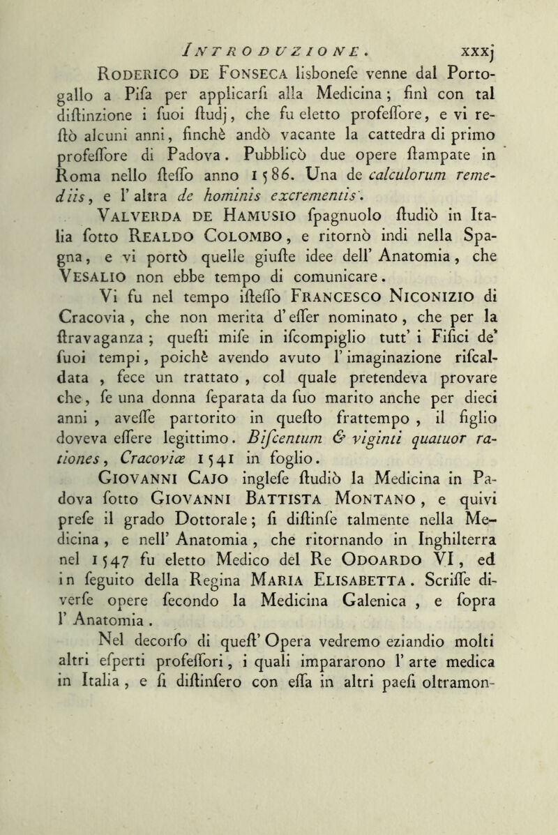 Roderico de Fonseca lisbonefe venne dal Porto- gallo a Fifa per applicarfi alla Medicina ; finì con tal difiinzione i fuoi ftudj, che fu eletto profefibre, e vi re- fiò alcuni anni, finché andò vacante la cattedra di primo profeffore di Padova. Pubblicò due opere fiampate in Roma nello fiefib anno 1586. Una Aq calculorum reme- diis, e l’altra de hominis excrementìs', Valveiida de Hamusio fpagnuolo fiudiò in Ita- lia fotto Realdo Colombo , e ritornò indi nella Spa- gna , e vi portò quelle giufie idee dell’ Anatomia, che VeSALIO non ebbe tempo di comunicare. Vi fu nel tempo ifiefib FRANCESCO NiCONizio di Cracovia , che non merita d’efier nominato , che per la ftravaganza ; quelli mife in ifcompiglio tutt’ i Filici de* fuoi tempi, poiché avendo avuto l’imaginazione rifcal- data , fece un trattato , col quale pretendeva provare che, fe una donna feparata da fuo marito anche per dieci anni , avefie partorito in quello frattempo , il figlio doveva edere legittimo. Bìfcentum & vlgìnù quatuor ra- tlones, Cracovìoe 1541 in foglio. Giovanni Caio inglefe lludiò la Medicina in Pa- dova fotto Giovanni Battista Montano , e quivi prefe il grado Dottorale ; fi dillinfe talmente nella Me- dicina , e nell’ Anatomia , che ritornando in Inghilterra nel 1547 fu eletto Medico del Re Odoardo VI, ed i n feguito della Regina Maria Elisabetta . Scrifie di- verfe opere fecondo la Medicina Galenica , e fopra r Anatomia . Nel decorfo di quell’ Opera vedremo eziandio molti altri efperti profefibri, i quali impararono 1’ arte medica in Italia , e fi dillinfero con efia in altri paeli oltramon-