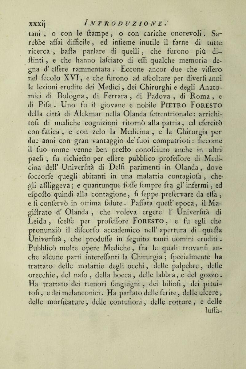 tani , o con le flampe , o con cariche onorevoli. Sa- rebbe afTai dilHcile , ed inrieme inutile il farne di tutte ricerca , bada parlare di quelli , che furono più di- dinti , e che hanno lafciato di edi qualche memoria de- gna d’ edere rammentata . Eccone ancor due che videro nel fecolo XVI, e che furono ad afcoltare per diverfi anni le lezioni erudite dei Medici, dei Chirurghi e degli Anato- mici di Bologna, di Ferrara , di Padova , di Roma , e di Fifa . Uno fu il giovane e nobile PIETRO Foresto della città di Alekmar nella Olanda fettentrionale : arrichi- tofi di mediche cognizioni ritornò alla patria, ed efercitò con fatica , e con zelo la Medicina , e la Chirurgia per due anni con gran vantaggio de’ fuoi compatrioti : ficcome il fuo nome venne ben predio conofciuto anche in altri paefi , fu richiedo per elfere pubblico profedore di Medi- cina deir Univcrfità di Delfi parimenti in Olanda, dove foccorfe quegli abitanti in una malattia contagiofa , che- gli affliggeva ; e quantunque fode fempre fra gl’ infermi, ed efpodo quindi alla contagione, fi feppe prefervare da efia , e fi confervò in ottima falute. Pafiata qued’epoca, il Ma- gidrato d’ Olanda , che voleva ergere 1’ Univerfità di Leida, fcelfe per profedore FORESTO, e fu egli che pronunziò il difcorfo accademico nell’ apertura di queda Univerfità , che produde in feguito tanti uomini eruditi. Pubblicò molte opere Mediche, fra le quali trovanfi an- che alcune parti interefianti la Chirurgia ; fpecialmente ha trattato delle malattie degli occhi, delle palpebre, delle orecchie, del nafo , della bocca , delle labbra, e del gozzo. Ha trattato dei tumori fanguigni , dei biliofi, dei pitui- tofi, e dei melanconici. Ha parlato delle ferite, delle ulcere, delle morficature, delle contufioni, delle rotture , e delle luffa-