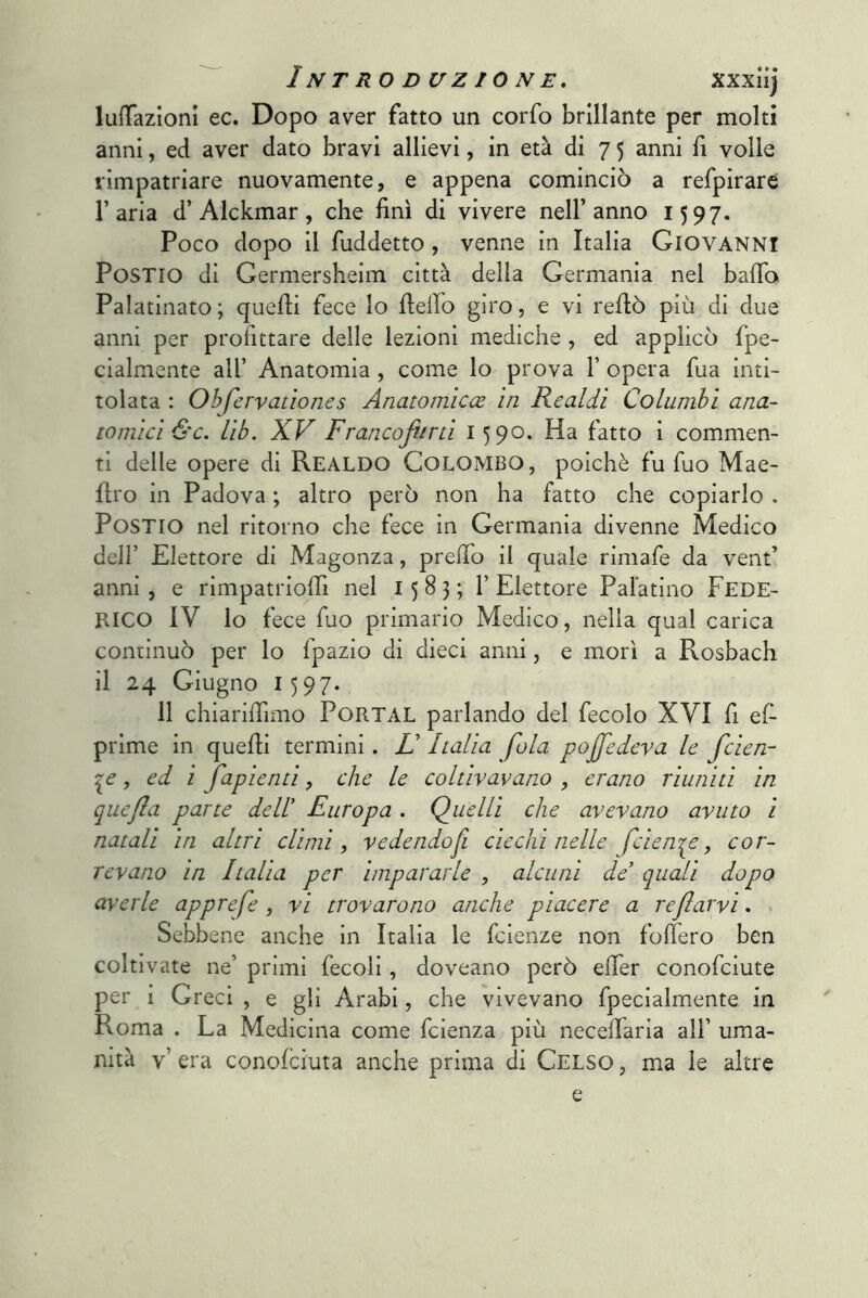 lufTazloni ec. Dopo aver fatto un corfo brillante per molti anni, ed aver dato bravi allievi, in età di 7 5 anni fi volle rimpatriare nuovamente, e appena cominciò a refpirare l’aria d’Alckmar, che finì di vivere nell’anno 1597. Poco dopo il fuddetto, venne in Italia Giovanni PoSTio di Germersheim città delia Germania nel baffo Palatinato ; quelli fece lo fieffo giro, e vi reffò più di due anni per profittare delle lezioni mediche , ed applicò fpe- cialmente all’ Anatomia, come lo prova V opera fua inti- tolata : O hfervano ne s Anatomiche in Realdi Columbi ana- tomici &c. lib, XV Francolini 1590. Ha fatto i commen- ti delle opere di Realdo Colombo, poiché fu Tuo Mae- ffro in Padova ; altro però non ha fatto che copiarlo . PosTio nel ritorno che fece in Germania divenne Medico dell’ Elettore di Magonza, preffo il quale rimafe da vent’ anni, e rimpatrioffi nel 1583;!’ Elettore Palatino FEDE- RICO IV lo fece fuo primario Medico, nella qual carica continuò per lo fpazio di dieci anni, e morì a Rosbach il 24 Giugno 1597. 11 chiariffimo PoRTAL parlando del fecolo XVI fi e(- prlme in quelli termini. LI Italia fola poffedeva le fcien- 'pe, ed i fapienti, che le coltivavano , erano riuniti in quefìa parte dell' Europa . Quelli che avevano avuto i natali in altri climi, vedendo fi ciechi nelle fcieni^e, cor- revano in Italia per impararle , alcuni de' quali dopo averle apprefe , vi trovarono anche piacere a reflarvi. > Sebbene anche in Italia le fcienze non foffero ben coltivate ne’ primi fecoli, doveano però effer conofciute per i Greci , e gli Arabi, che vivevano fpecialmente in Roma . La Medicina come fcienza più neceffaria all’ uma- nità v’ era conofciuta anche prima di Celso , ma le altre