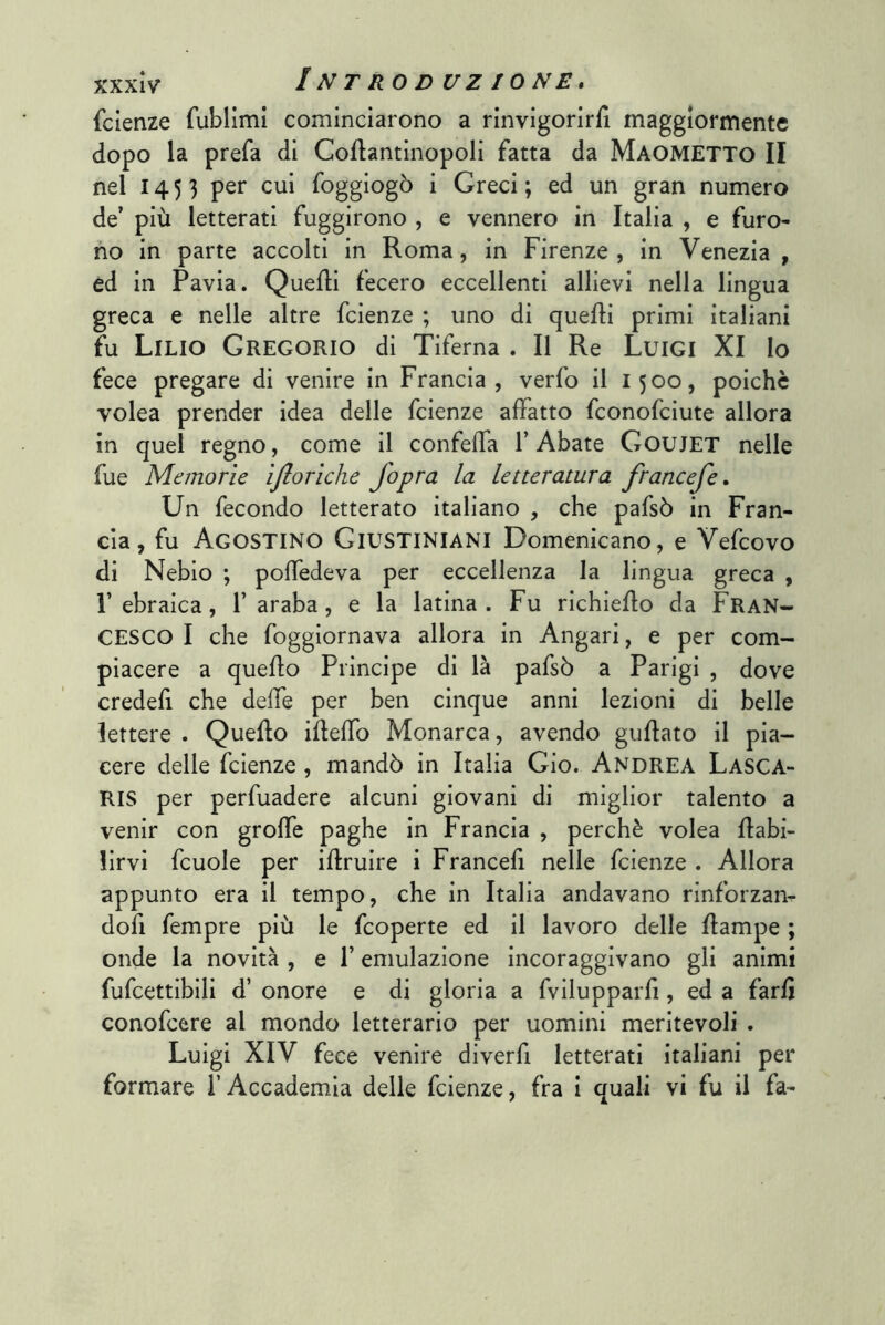 fcienze rublimi cominciarono a rinvigorirli maggiormente dopo la prefa di Coftantinopoli fatta da MAOMETTO II nel 1453 Soggiogò i Greci ; ed un gran numero de’ più letterati fuggirono , e vennero in Italia , e furo- no in parte accolti in Roma, in Firenze , in Venezia , ed in Pavia. Quelli fecero eccellenti allievi nella lingua greca e nelle altre feienze ; uno di quelli primi italiani fu Lilio Gregorio di Tiferna . Il Re Luigi XI Io fece pregare di venire in Francia, verfo il 1500, poiché volea prender idea delle feienze affatto feonofeiute allora in quel regno, come il confeffa l’Abate GouJET nelle fue Memorie ìjlorlche fopra la letteratura francefe » Un fecondo letterato italiano , che pafsò in Fran- cia, fu Agostino Giustiniani Domenicano, e Vefeovo di Nebio ; polfedeva per eccellenza la lingua greca , l’ebraica, l’araba, e la latina. Fu richiello da FRAN- CESCO I che foggiornava allora in Angari, e per com- piacere a quello Principe di là pafsò a Parigi , dove credefi che delle per ben cinque anni lezioni di belle lettere . Quello illeffo Monarca, avendo gullato il pia- cere delle feienze , mandò in Italia Gio. Andrea Lasca- RIS per perfuadere alcuni giovani di miglior talento a venir con grolfe paghe in Francia , perchè volea flabi- lirvi fcuole per illruire i Francefi nelle feienze . Allora appunto era il tempo, che in Italia andavano rinforzanr dofi fempre più le feoperte ed il lavoro delle flampe ; onde la novità , e l’emulazione incoraggivano gli animi fufcettibili d’ onore e di gloria a fvilupparfi, ed a farli conofeere al mondo letterario per uomini meritevoli . Luigi XIV fece venire diverfi letterati italiani per formare l’Accademia delle feienze, fra i quali vi fu il fa-