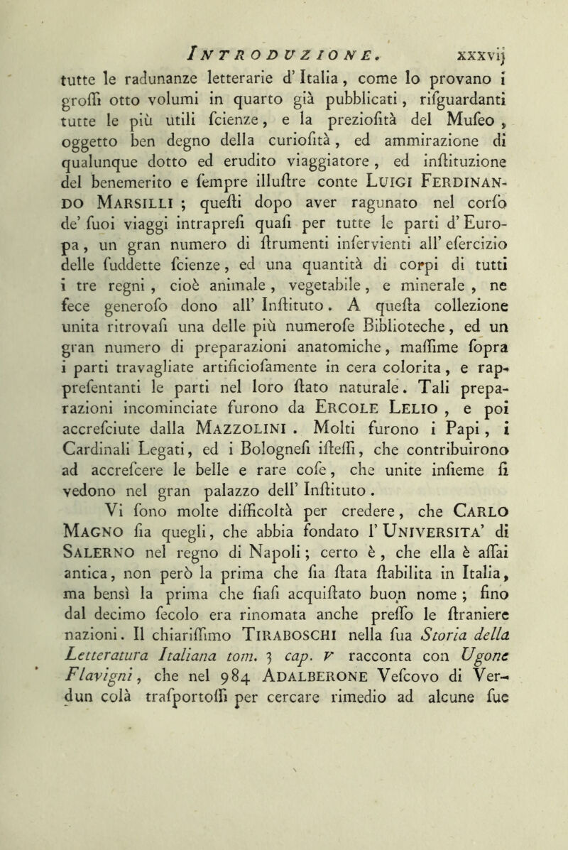 I I NT R ODUZIONE. XXXvi) tutte le radunanze letterarie d’Italia, come lo provano ì grolTi otto volumi in quarto già pubblicati, rifguardantì tutte le più utili fcienze, e la preziofìtà del Mufeo , oggetto ben degno della curiofità, ed ammirazione di qualunque dotto ed erudito viaggiatore , ed inflituzione del benemerito e (empre illudre conte LuiGI FERDINAN- DO Marsilli ; quelli dopo aver ragunato nel corfo de’Tuoi viaggi intraprefi quafi per tutte le parti d’Euro- pa , un gran numero di flrumenti inlervienti all’ efercizio delle fuddette fcienze, ed una quantità di coi*pi di tutti i tre regni , cioè animale , vegetabile, e minerale , ne fece generofo dono all’ Inilituto. A quella collezione unita ritrovafi una delle più numerofe Biblioteche, ed un gran numero di preparazioni anatomiche, malTime fopra i parti travagliate artificiofamente in cera colorita, e rap-* prefentanti le parti nel loro flato naturale. Tali prepa- razioni incominciate furono da Ercole Lelio , e poi accrefciute dalla Mazzolini . Molti furono i Papi, i Cardinali Legati, ed i Bologne!! iileffi, che contribuirono ad accrefcere le belle e rare cofe, che unite inheme fi vedono nel gran palazzo dell’ Inilituto. Vi fono molte difficoltà per credere, che CARLO Magno lìa quegli, che abbia fondato 1’UNIVERSITÀ’ di Salerno nel regno di Napoli ; certo è , che ella è affai antica, non però la prima che fia Hata Habilita in Italia, ma bensì la prima che fiali acquiflato buon nome ; fino dal decimo fecolo era rinomata anche preffo le flranierc nazioni. Il chiariffimo TiRABOSCHi nella fua Storia della Letteratura Italiana tom. 3 cap. V racconta con Ugonc Flavigni, che nel 984 Adalberone Vefcovo di Ver- dun colà trafportoffi per cercare rimedio ad alcune fue