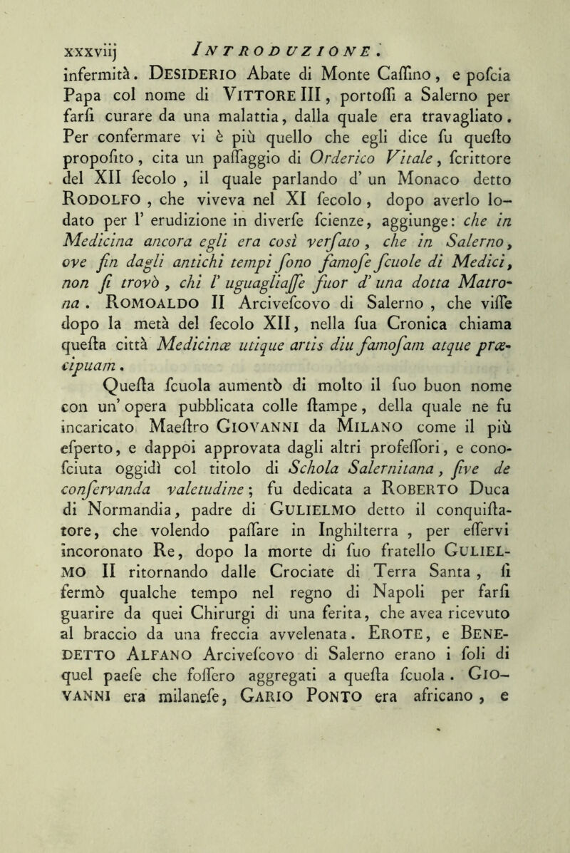 infermità. DESIDERIO Abate di Monte CafTino, e pofcia Papa col nome di VITTORE III, portofll a Salerno per farli curare da una malattia, dalla quale era travagliato. Per confermare vi è più quello che egli dice fu quello propofito, cita un palìaggio di Orderìco Vitale, fcrittore . del XII fecolo , il quale parlando d’ un Monaco detto Rodolfo , che viveva nel XI fecolo, dopo averlo lo- dato per r erudizione in diverfe fcienze, aggiunge: che in Medicina ancora egli era così verfato, che in Salerno, ove fin dagli antichi tempi fono famofe fcuole di Medici, non fi trovò , chi I uguagUaJfe fuor d' una dotta Matro^ na . Romoaldo II Arcivefcovo di Salerno , che vide dopo la metà del fecolo XII, nella fua Cronica chiama quella città Medicince iitique artis diu famofam atqiie prce^ cipuam. Quella fcuola aumentò di molto il fuo buon nome con un’ opera pubblicata colle llampe, della quale ne fu incaricato Maellro GIOVANNI da MILANO come il più efperto, e dappoi approvata dagli altri profelTori, e cono- fciuta oggidì col titolo di Schola Salernitana, fiive de confervanda valetudine fu dedicata a Roberto Duca di Normandia, padre di GuLIELMO detto il conqullla- tore, che volendo palfare in Inghilterra , per elfervi incoronato Re, dopo la morte di fuo fratello GuLlEL- MO II ritornando dalle Crociate di Terra Santa , lì fermò qualche tempo nel regno di Napoli per farli guarire da quei Chirurgi di una ferita, che avea ricevuto al braccio da una freccia avvelenata. Erote , e BENE- DETTO Alfano Arcivefcovo di Salerno erano i foli di quel paefe che folfero aggregati a quella fcuola . GIO- VANNI era milanefe, Gario Ponto era africano, e