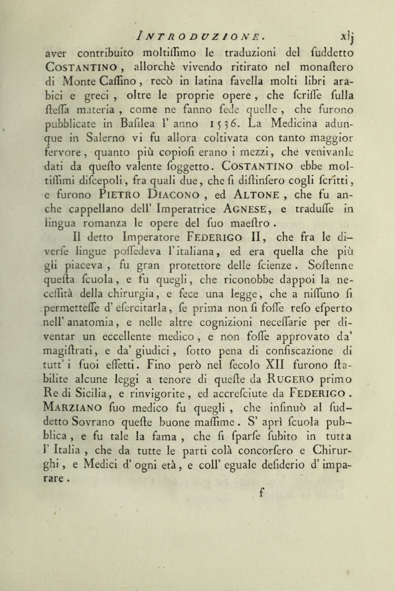 aver contribuito moltiirimo le traduzioni del fuddetto Costantino , allorché vivendo ritirato nel monallero di Monte CalTino, recò in latina favella molti libri ara- bici e greci , oltre le proprie opere, che fcrifTe fulla flelTa materia , come ne fanno fede quelle , che furono pubblicate in Bafilea 1’ anno 153^* La Medicina adun- que in Salerno vi fu allora coltivata con tanto maggior fervore , quanto più copiofi erano i mezzi, che venivanle dati da quello valente foggetto. COSTANTINO ebbe mol- tilTimi difcepoli, fra quali due, cheli diUinfero cogli ferirti, e furono Pietro Diacono , ed Altone , che fu an- che cappellano dell’ Imperatrice Agnese, e tradulTe in lingua romanza le opere del fuo maellro . Il detto Imperatore FEDERIGO II, che fra le di- verfe lingue polTedeva l’italiana, ed era quella che più gli piaceva , fu gran protettore delle feienze . SoUenne quella fcuola, e fu quegli, che riconobbe dappoi la ne- celfità della chirurgia, e fece una legge, che a nilTuno lì permettelTe d’ efercitarla, fe prima non fi folle refo efperto nell’ anatomia, e nelle altre cognizioni necelTarie per di- ventar un eccellente medico , e non folle approvato da’ magiUrati, e da’giudici, fotto pena di conlìscazione di tutt’i fuoi elfetti. Fino però nel fecolo XII furono Ha- bilite alcune leggi a tenore di quelle da Rugero primo Redi Sicilia, e rinvigorite, ed accrefeiute da FEDERIGO. Marziano fuo medico fu quegli , che infinuò al fud- detto Sovrano quelle buone malTime. S’ aprì fcuola pub- blica , e fu tale la fama , che lì fparfe fubito in tutta r Italia , che da tutte le parti colà concorfero e Chirur- ghi , e Medici d’ ogni età, e coll’ eguale defiderio d’impa- rare . f