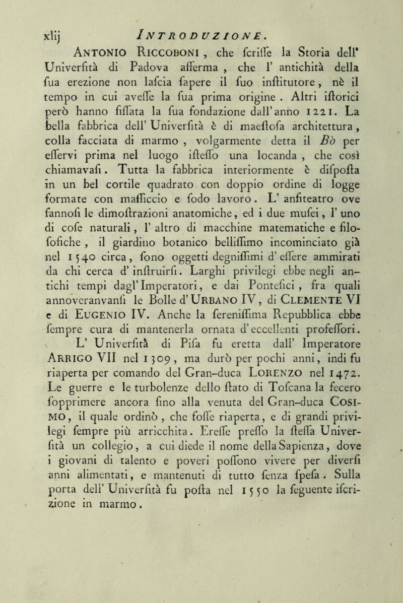 Antonio Riccoboni , che fcrilfe la Storia dell* Unlverfità di Padova afferma , che 1’ antichità della fua erezione non lafcia fapere il fuo inflitutore, nè il tempo in cui avefTe la fua prima origine . Altri iflorici però hanno fìfTata la fua fondazione dall’anno 1221. La bella fabbrica dell’ Unìverfità è di maeflofa architettura , colla facciata di marmo , volgarmente detta il Bò per effervi prima nel luogo ifleffo una locanda , che così chiamavafi. Tutta la fabbrica interiormente è difpofla in un bel cortile quadrato con doppio ordine di logge formate con mafficcio e fodo lavoro. L’ anfiteatro ove fannofi le dimoflrazioni anatomiche, ed i due mufei, 1’ uno di cofe naturali, 1’ altro di macchine matematiche e filo- fofiche , il giardino botanico beilifTimo incominciato già nel I 5 40 circa , fono oggetti degniflimi d’ eflere ammirati da chi cerca d’ inflruirfi. Larghi privilegi ebbe negli an- tichi tempi dagl’imperatori, e dai Pontefici, fra quali annoveranvanli le Bolle d’Urbano IV, di Clemente VI e di Eugenio IV. Anche la fereniffima Repubblica ebbe fempre cura di mantenerla ornata d’eccellenti profefTori. L’ Univerfità di Pifa fu eretta dall’ Imperatore Arrigo VII nel 1309, ma durò per pochi anni, indi fu riaperta per comando del Gran-duca LoRENZO nel 1472. Le guerre e le turbolenze dello flato di Tofcana la fecero fopprimere ancora fino alla venuta del Gran-duca Cosi- MO, il quale ordinò , che folle riaperta, e di grandi privi- legi fempre più arricchita. Ereffe prefTo la fleffa Univer- fità un collegio, a cui diede il nome della Sapienza, dove i giovani di talento e poveri pofTono vivere per diverfì anni alimentati, e mantenuti di tutto fenza fpefa . Sulla porta deir Univerfità fu pofta nel 1550 la feguente ifcri- zione in marmo.