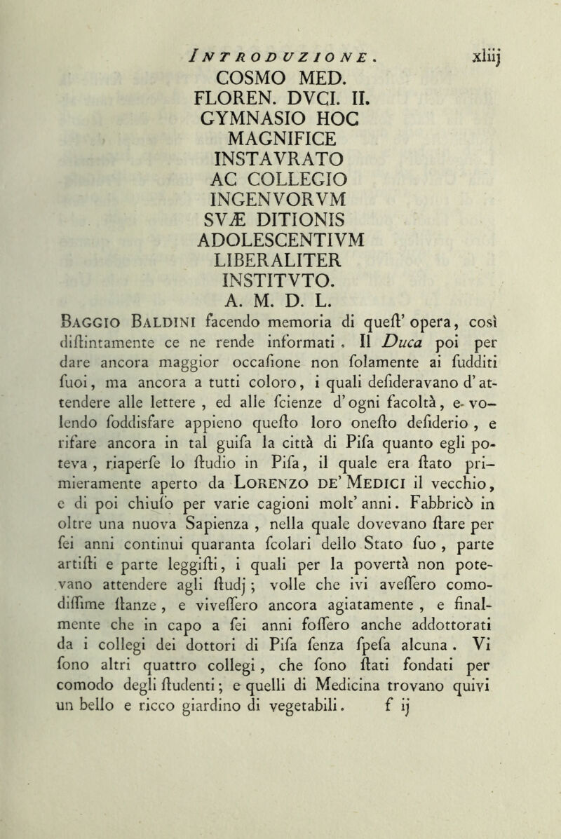 COSMO MED. FLOREN. DVCI. IL GYMNASIO HOC MAGNIFICE INSTAVRATO AC COLLEGIO INGENVORVM SViE DITIONIS ADOLESCENTIVM LIBERALITER INSTITVTO. A. M. D. L. Raggio Baldini facendo memoria di quell’opera, così difllntamente ce ne rende informati . Il Duca poi per dare ancora maggior occafione non folamente ai fudditi fuoi, ma ancora a tutti coloro, i quali defideravano d’at- tendere alle lettere , ed alle fcienze d’ogni facoltà, e> vo- lendo foddisfare appieno quello loro oneflo defiderio , e rifare ancora in tal guifa la città di Fifa quanto egli po- teva , riaperfe lo fludio in Fifa, il quale era flato pri- mieramente aperto da LoRENzo DE’Medici il vecchio, c di poi chiufb per varie cagioni molt’anni. Fabbricò in oltre una nuova Sapienza , nella quale dovevano Ilare per fei anni continui quaranta fcolari dello Stato fuo , parte artifli e parte leggifli, i quali per la povertà non pote- vano attendere agli fludj ; volle che ivi avellerò como- diflìme llanze , e vivelTero ancora agiatamente , e final- mente che in capo a fei anni fofiero anche addottorati da i collegi dei dottori di Fifa fenza fpefa alcuna . Vi fono altri quattro collegi, che fono flati fondati per comodo degli fiudenti ; e quelli di Medicina trovano quivi un bello e ricco giardino di vegetabili. f ij