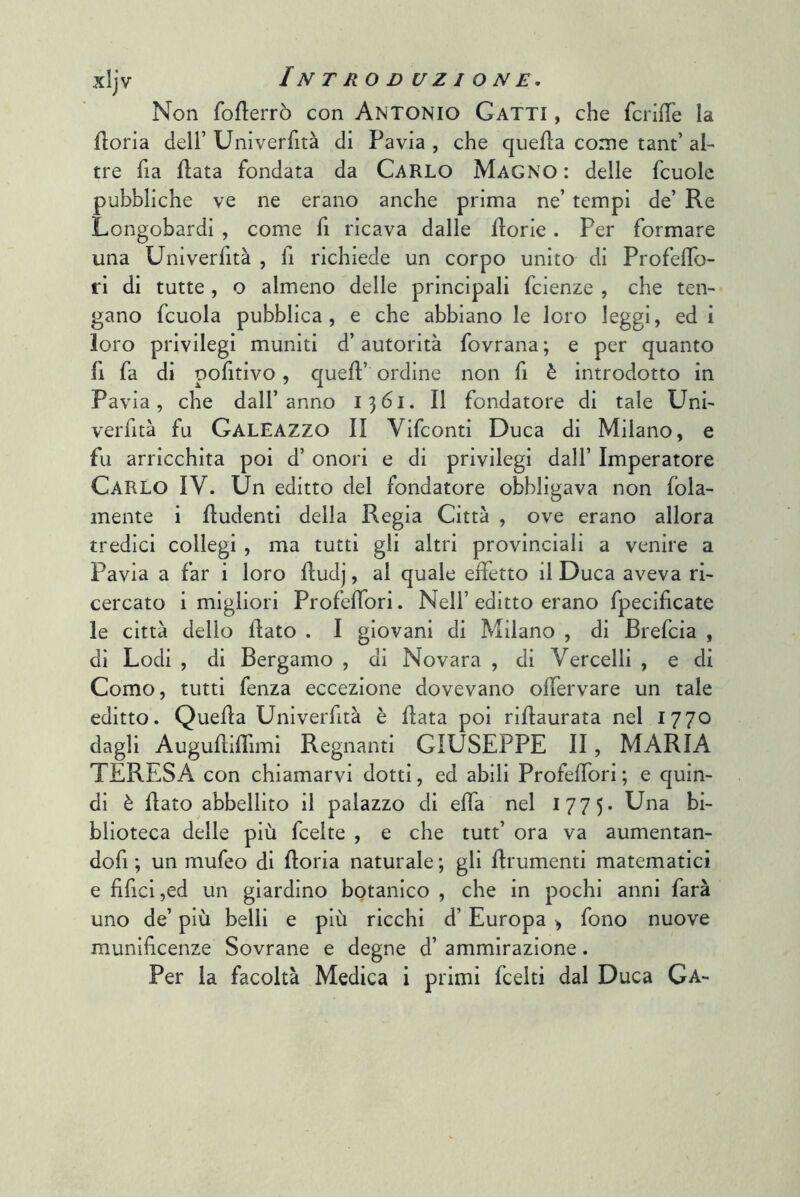 Non foflerrò con ANTONIO Gatti , che fcrifTe la fioria deir Univerfità di Pavia , che quella come tant’ al- tre fia fiata fondata da CARLO Magno : delle fcuolc pubbliche ve ne erano anche prima ne’ tempi de’ Re Longobardi , come fi ricava dalle fiorie. Per formare una Univerfità , fi richiede un corpo unito di Profeflo- ri di tutte , o almeno delle principali fcienze , che ten- gano fcuola pubblica, e che abbiano le loro leggi, ed i loro privilegi muniti d’autorità fovrana ; e per quanto fi fa di pofitivo, quell’ ordine non fi è introdotto in Pavia, che dall’anno 1361. Il fondatore di tale Uni- verfità fu Galeazzo II Vifconti Duca di Milano, e fu arricchita poi d’ onori e di privilegi dall’ Imperatore Carlo IV. Un editto del fondatore obbligava non fola- mente i fludentl della Regia Città , ove erano allora tredici collegi , ma tutti gli altri provinciali a venire a Pavia a far i loro fludj, al quale effetto il Duca aveva ri- cercato i migliori Profeffori. Nell’editto erano fpecifìcate le città delio flato . I giovani di Milano , di Brefcia , di Lodi , di Bergamo , di Novara , di Vercelli , e di Como, tutti fenza eccezione dovevano offervare un tale editto. Quella Unlverhtà è fiata poi riflaurata nel 1770 dagli Augufliffimi Regnanti GIUSEPPE II, MARIA TERESA con chiamarvi dotti, ed abili Profeffori ; e quin- di è flato abbellito il palazzo di effa nel 1775. Una bi- blioteca delle più fcelte , e che tutt’ ora va aumentan- dofi ; un mufeo di fioria naturale ; gli flrumenti matematici e fifici ,ed un giardino botanico , che in pochi anni farà uno de’ più belli e più ricchi d’Europa > fono nuove munificenze Sovrane e degne d’ ammirazione.