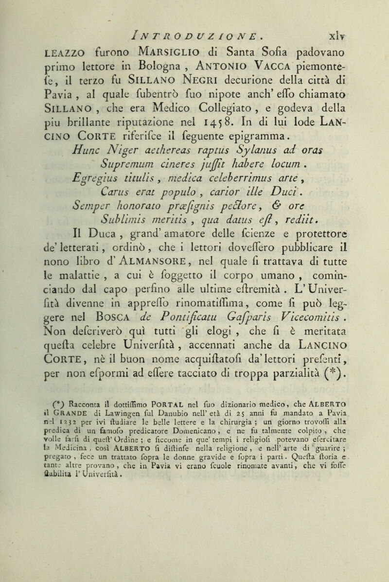 LEAZZO furono Marsiglio di Santa Sofia padovano primo lettore in Bologna , ANTONIO Vacca piemonte- ie, il terzo fu SiLLANO Negri decurione della città di Pavia , al quale fubentrò fuo nipote anch’ efib chiamato SiLLANO , che era Medico Collegiato , e godeva della piu brillante riputazione nel 1458. In di lui lode LaN^ CINO Corte riferifce il feguente epigramma. Hunc Niger aechereas raptus Sylatius ad oras Supremum cìneres jujjìt hahere locum . Egregius tìtulìs, medica celeherrìmus arte, Carus erat populo , cariar ille Duci. Semper honorato prcefignis pectore, & ore Sublimis meritis , qua datus efl ^ rediit. Il Duca , grand’ amatore delle fcienze e protettore de’ letterati, ordinò , che i lettori dovefiero pubblicare il nono libro d’ Almansore , nel quale fi trattava di tutte le malattie , a cui è foggetto il corpo umano , comin- ciando dal capo perfino alle ultime efiremità . L’Univer- fità divenne in apprefib rinomatifiima, come fi può leg- gere nel Dose A de P oritificatu Gafparis Vicecomitis . Non deferiverò qui tutti ‘gli elogi , che fi è meritata quefia celebre Univerfità , accennati anche da LANCINO Corte, nè il buon nome acquifiatofi da’lettori prefenti, per non efpormi ad efiere tacciato di troppa parzialità . (*) (*) Racconta il dottidimo PORTAL nel Tuo dizionario medico, che ALBERTO il Grande di Lawingen fui Danubio nell’età di 25 anni fu mandato a Pavia nel 1232 per ivi ftudiare le belle lettere e la chirurgia; un giorno trovodì alla predica di un faniofo predicatore Domenicano, e ne fu talmente colpito , che volle tarfi di quell’ Ordine ; e ficcome in que’ tempi i religiolì potevano efercitare la Medicina, così ALBERTO fi didinfe nella religione, e nell’arte di‘guarire; pregato , fece un trattato fopra le donne gravide e fopra i parti. Quella lloria e tante altre provano, che in Pavia vi erano fcuole rinomate avanti, che vi foife Uabilita i’ Univerfità.