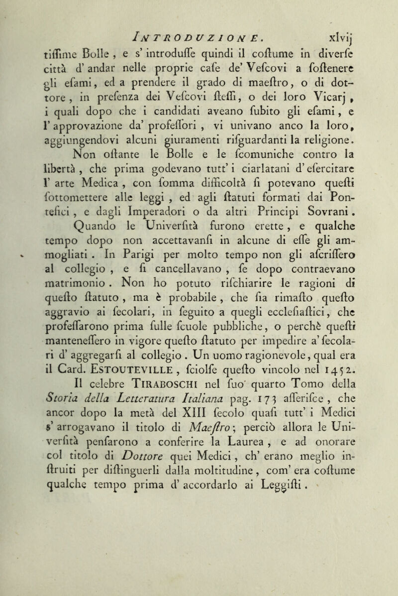 tiiTime Bolle , e s’ìntrodufTe quindi il coilume in diverfe città d’andar nelle proprie cafe de’ Vefcovi a foflenerc gli efami, ed a prendere il grado di maeflro, o di dot- tore , in prefenza dei Vefcovi Ueflì, o dei loro Vicarj , i quali dopo che i candidati aveano fubito gli efami, c l’approvazione da’profeflbri , vi univano anco la loro, aggiungendovi alcuni giuramenti rifguardanti la religione, Non ollante le Bolle e le fcomuniche contro la libertà , che prima godevano tutt’ i ciarlatani d’efercitarc r arte Medica , con fomma difficoltà fi potevano quelli fottomettere alle leggi , ed agli llatuti formati dai Pon- tehci , e dagli Imperadori o da altri Principi Sovrani. Quando le Univerfità furono erette, e qualche tempo dopo non accettavanfi in alcune di effe gli am- mogliati . In Parigi per molto tempo non gli afcriffiero al collegio , e fi cancellavano , fe dopo contraevano matrimonio . Non ho potuto rilchiarire le ragioni di quello llatuto , ma è probabile , che fia rimaflo quello aggravio ai fecolari, in feguito a quegli ecclefiaflici, che profeffiarono prima fulle fcuole pubbliche, o perchè quelli manteneffiero in vigore quello flatuto per impedire a fecola- ri d’ aggregarfi al collegio . Un uomo ragionevole, qual era il Card. Estouteville , fciolfe quello vincolo nel 1452. Il celebre TlRABOSCHl nel fuo' quarto Tomo della Storia della Letteratura Italiana pag. 173 affierifee , che ancor dopo la metà del XIII fecolo quafi tutt’ i Medici s’arrogavano il titolo di MaeJlro\ perciò allora le Uni- verfità penfarono a conferire la Laurea , e ad onorare col titolo di Dottore quei Medici, eh’ erano meglio in- Ilruiti per diflinguerli dalla moltitudine , com’ era coHumc qualche tempo prima d’ accordarlo ai Leggilli. '