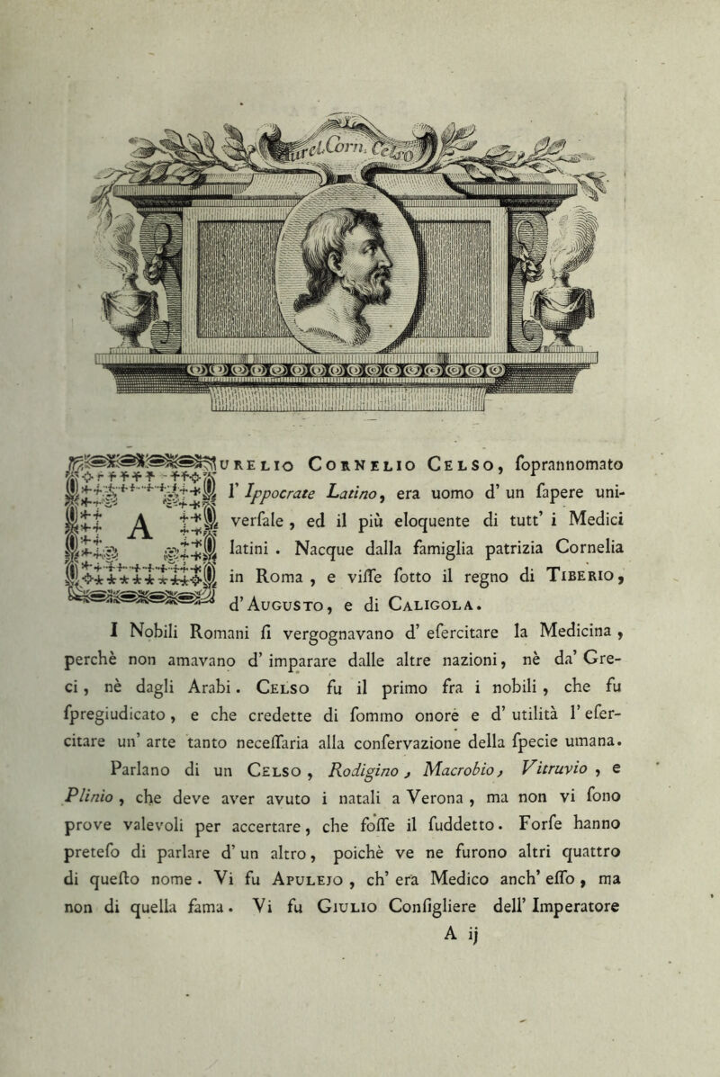 URELio Cornelio Celso, foprannomato r Ippocrate Latino^ era uomo d’ un fapere uni- verfale , ed il più eloquente di tutt’ i Medici latini . Nacque dalla famiglia patrizia Cornelia in Roma , e vilTe fotto il regno di Tiberio, d’Augusto, e di Caligola. I Nobili Romani fi vergognavano d’ efercitare la Medicina , perchè non amavano d’ imparare dalle altre nazioni, nè da’ Gre- ci , nè dagli Arabi. Celso fu il primo fra i nobili, che fu fpregiudicato, e che credette di fomrno onore e d’ utilità l’efer- citare un’ arte tanto necefiaria alla confervazione della fpecie umana. Parlano di un Celso, Rodigino j Macrobio j Vitruvio , e Plinio , che deve aver avuto i natali a Verona , ma non vi fono prove valevoli per accertare, che fofie il fuddetto. Forfè hanno pretefo di parlare d’un altro, poiché ve ne furono altri quattro di quello nome . Vi fu Apuleio , eh’ era Medico anch’ elfo, ma non di quella fama. Vi fu Giulio Configliere dell’Imperatore A ij f<J-r f A A (lì •4-?. ^ W : .VI* i ifiì ( •O’-jr ■jlr 4:4: Tt
