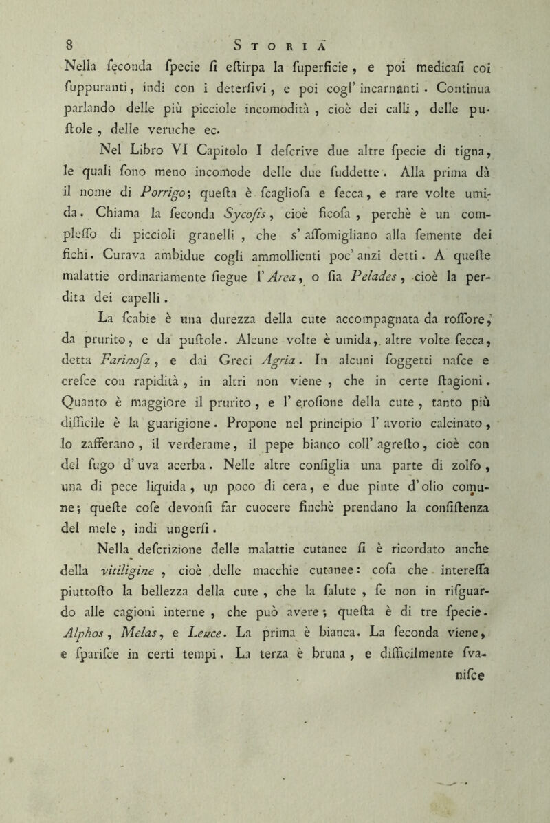 Nella feconda fpecie fi efiirpa la fuperficie, e poi medicafi coi fuppurantij indi con i deterfivi , e poi cogl’incarnanti . Continua parlando delle più picciole incomodità , cioè dei calli , delle pu- fiole , delle veruche ec. Nel Libro VI Capitolo I defcrive due altre fpecie di tigna, le quali fono meno incomode delle due fuddette . Alla prima dà il nome di Porrigo\ quefta è fcagliofa e fecca, e rare volte umi- da . Chiama la feconda Sycofls, cioè fìcofa , perchè è un com- pleffo di piccioli granelli , che s’ alfomigliano alla femente dei fichi. Curava ambidue cogli ammollienti poc’anzi detti. A quelle malattie ordinariamente fiegue l’Area, o fia Pelades , cioè la per- dita dei capelli. La fcabie è una durezza della cute accompagnata da rofibre,’ da prurito, e da puftole. Alcune volte è umida,, altre volte fecca, detta Farinofa , e dai Greci Agria. In alcuni foggetti nafce e crefce con rapidità , in altri non viene , che in certe llagioni. Quanto è maggiore il prurito , e 1’ e.rofione della cute , tanto più difficile è la guarigione . Propone nel principio 1’ avorio calcinato , lo zafferano , il verderame, il pepe bianco coll’ agreflo, cioè con del fugo d’uva acerba. Nelle altre configlia una parte di zolfo , una di pece liquida, up poco di cera, e due pinte d’olio cornu- ne; quelle cofe devonfi far cuocere finché prendano la confiffenza del mele , indi ungerli. Nella defcrizione delle malattie cutanee fi è ricordato anche della vitiligine , cioè .delle macchie cutanee: cofa che - intereffa piuttofto la bellezza della cute , che la falute , fe non in rifguar- do alle cagioni interne , che può avere; quella è di tre fpecie. Alphos ^ Melas^ e Leuce. La prima è bianca. La feconda viene, € fparifce in certi tempi. La terza è bruna , e difficilmente fva- nifce