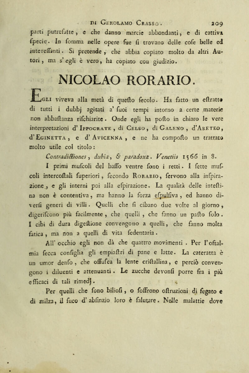 parti putrefatte, e che danno mnrcie abbondanti, e di cattiva fpecie. In fomma nelle opere fue Ci trovano delle cofe belle ed iuterelTanti. Si pretende , che abbia copiato molto da altri Au- tori , ma s egli è vero, ha copiato con giudizio. NICOLAO RORARIO. JEjGLI viveva alla metà di quello fecolo. Ha fatto un edratto di tutti i dubbj agitati a’ fuoi tempi intorno a certe materie non abbaflanza rifchiarite . Onde egli ha podo in chiaro le vere interpretazioni d’Ippocrate , di Celso, di Galeno , d’ARETEO, d’EciNETTA, e d’AvtcENNA , c OC ha compodo un trattato molto utile col titolo ; ContradiUìones ^ dubia^ & paradoxa. Venedis 1566 in S. I primi mufcoli del bado ventre fono i retti. ì fette muf- coli intercedali fuperiori, fecondo Rorario, fervono alla infpira- zione,, e gli interni poi alla efpirazione. La qualità delle intedi- na non è contentiva, ma hanno la forza efpulfiva , ed hanno di- verd generi di villi. Quelli che fi cibano due volte al giorno , digerifeono più facilmente , che quelli , che fanno un pado folo . I cibi di dura digedione convengono a quelli, che fanno molta fatica , ma non a quelli di vita fedentaria. Air occhio egli non dà che quattro movimenti . Per l’oftal- mia fecca configlia gli empiadri di pane e latte. La cateratta è un umor denfo , che ofFufea la lente cridallina, e perciò conven- gono i diluenti e attenuanti . Le zucche devonfi porre fra i più efficaci di tali rimedj. Per quelli che fono biliofi , o foffrono odruzioni di fegato e di milza, il fuco d’abfinzio loro è falutare. Nelle malattie dove