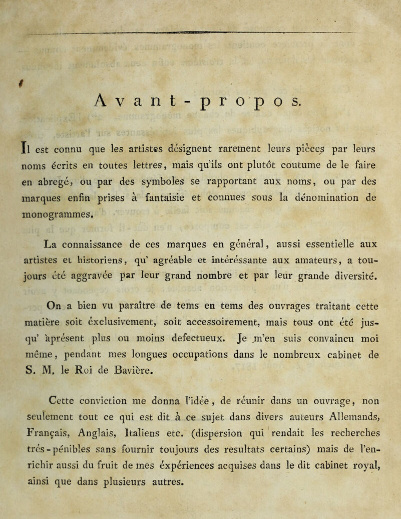 Avant-propos. $ Il est connu que les artistes désignent rarement leurs pièces par leurs noms écrits en toutes lettres, mais quils ont plutôt coutume de le faire en abrégé, ou par des symboles se rapportant aux noms, ou par des marques enfin prises à fantaisie et connues sous la dénomination de monogrammes. La connaissance de ces marques en général, aussi essentielle aux artistes et historiens, qu’ agréable et intéressante aux amateurs, a tou- jours été aggravée par leur grand nombre et par leur grande diversité. On a bien vu paraître de tems en tems des ouvrages traitant cette matière soit éxclusivement, soit accessoirement, mais tous ont été jus- qu’ aprésent plus ou moins défectueux. Je m’en suis convaincu moi même, pendant mes longues occupations dans le nombreux cabinet de S. M, le Roi de Bavière. Cette conviction me donna l’idée , de réunir dans un ouvrage, non seulement tout ce qui est dit à ce sujet dans divers auteurs Allemands, Français, Anglais, Italiens etc. (dispersion qui rendait les recherches très-pénibles sans fournir toujours des résultats certains) mais de l’en- richir aussi du fruit de mes éxpériences acquises dans le dit cabinet royal, ainsi que dans plusieurs autres.