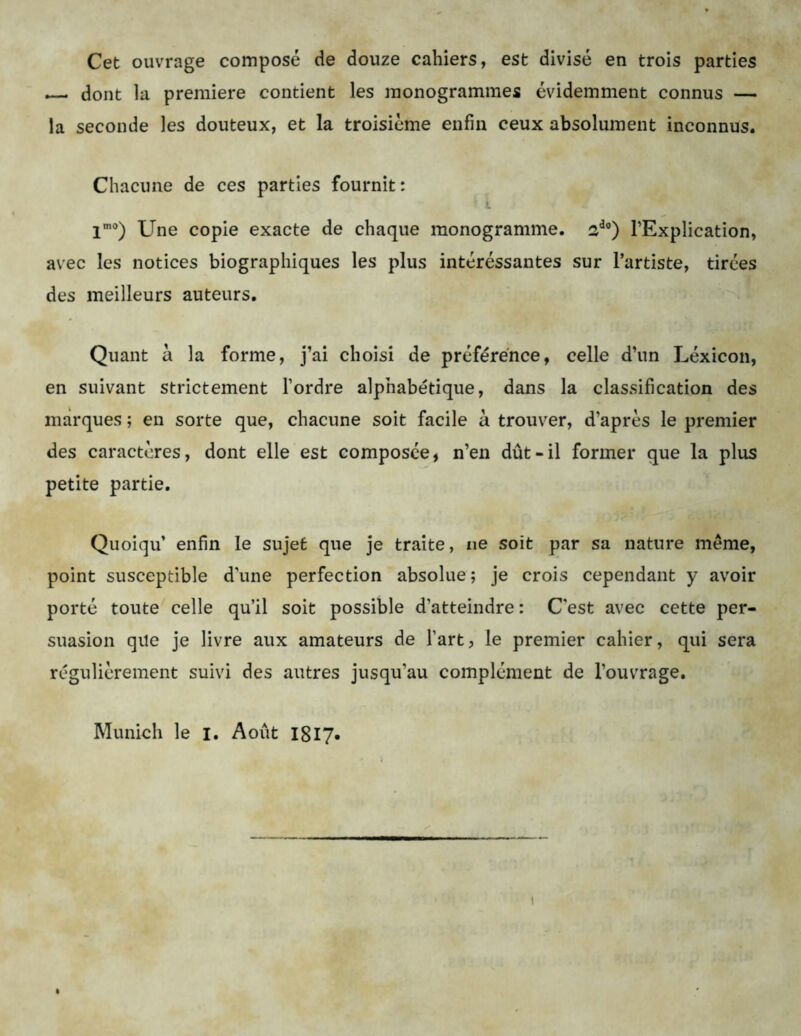 Cet ouvrage composé de douze cahiers, est divisé en trois parties dont la première contient les monogrammes évidemment connus — la seconde les douteux, et la troisième enfin ceux absolument inconnus. Chacune de ces parties fournit: lm0) Une copie exacte de chaque monogramme. ado) l’Explication, avec les notices biographiques les plus intéréssantes sur l’artiste, tirées des meilleurs auteurs. Quant à la forme, j’ai choisi de préférence, celle d’un Léxicon, en suivant strictement l’ordre alphabétique, dans la classification des marques ; en sorte que, chacune soit facile à trouver, d’après le premier des caractères, dont elle est composée, n’en dût-il former que la plus petite partie. Quoiqu’ enfin le sujet que je traite, ne soit par sa nature meme, point susceptible d’une perfection absolue; je crois cependant y avoir porté toute celle qu’il soit possible d'atteindre : C'est avec cette per- suasion qile je livre aux amateurs de l’art, le premier cahier, qui sera régulièrement suivi des autres jusqu’au complément de l’ouvrage. Munich le i. Août 1817.