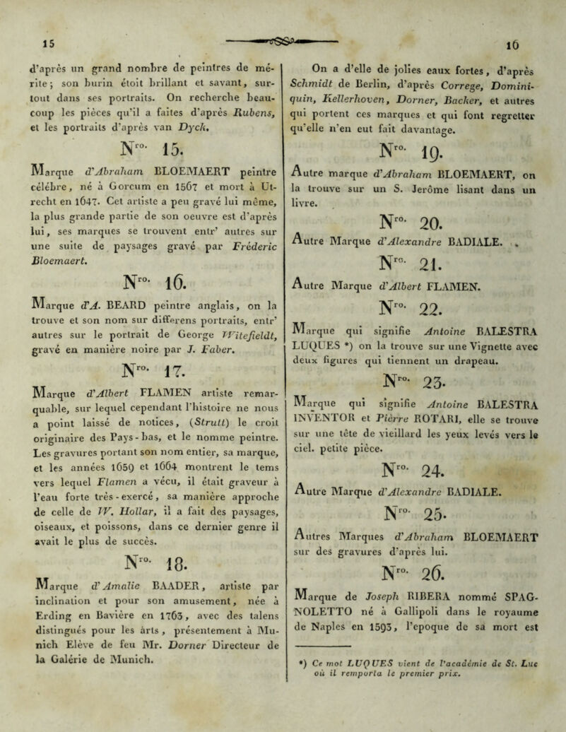 d’après un grand nombre de peintres de mé- rite; son burin étoit brillant et savant, sur- tout dans ses portraits- On recherche beau- coup les pièces qu’il a faites d’après Rubens, et les portraits d'après van Dyck, Nr°- 15. Marque d'Abraham BLOEMAERT peintre célèbre, né à Gorcum en 15Ô7 et mort à Ut- recht en 1Ô47- Cet artiste a peu gravé lui même, la plus grande partie de son oeuvre est d'après lui, ses marques se trouvent entr’ autres sur une suite de paysages gravé par Frédéric Bloemaert. N'°- 1(5. Marque (TA. BEARD peintre anglais, on la trouve et son nom sur differens portraits, entr’ autres sur le portrait de George TVitefieldt, gravé en manière noire par J. Faber. N”- 17. Marque d'Albert FLAMEN artiste remar- quable, sur lequel cependant l'histoire ne nous a point laissé de notices, (Strult) le croit originaire des Pays-bas, et le nomme peintre. Les gravures portant son nom entier, sa marque, et les années lG5Q et 1064 montrent le tems vers lequel Flamen a vécu, il était graveur à l’eau forte très-exercé, sa manière approche de celle de IV. llollar, îl a fait des paysages, oiseaux, et poissons, dans ce dernier genre il avait le plus de succès. Nr°- 18. Ma rque d’Amalie BAADER, artiste par inclination et pour son amusement, née à Erding en Bavière en 1763, avec des talens distingués pour les arts , présentement à Mu- nich Elève de feu Mr. Dorner Directeur de la Galerie de Munich. On a d’elle de jolies eaux fortes, d’après Schmidt de Berlin, d’après Correge, Domini- (juin, Kellerhoven, Dorner, Bâcher, et autres qui portent ces marques et qui font regretter qu’elle n’en eut fait davantage. O Nro- 19. Autre marque d'Abraham BLOEMAERT, on la trouve sur un S. Jerome lisant dans un livre. Nr°- 20. Autre Marque d'Alexandre BADIALE. , N”- 21. Autre Marque d'Albert FLAMEN. N'“- 22. Marque qui signifie Antoine RALESTRA LUQUES *) on la trouve sur une Vignette avec deux figures qui tiennent un drapeau. N”- 23- Marque qui signifie Antoine BALESTRA IN VEN TOR et Fièrre RO TARI, elle se trouve sur une tête de vieillard les yeux levés vers le ciel, petite pièce. N'°- 24. Autre Marque d’Alexandre BADIALE. Nro- 25. Autres Marques d.'Abraham BLOEMAERT sur des gravures d’après lui. Nro- 26. Marque de Joseph RIBERA nommé SPAG- NOLETTO né à Gallipoli dans le royaume de Naples en 1593, l’epoque de sa mort est *) Ce mot LUQ UES vient de l'académie de St. Luc où il remporta le premier prix.