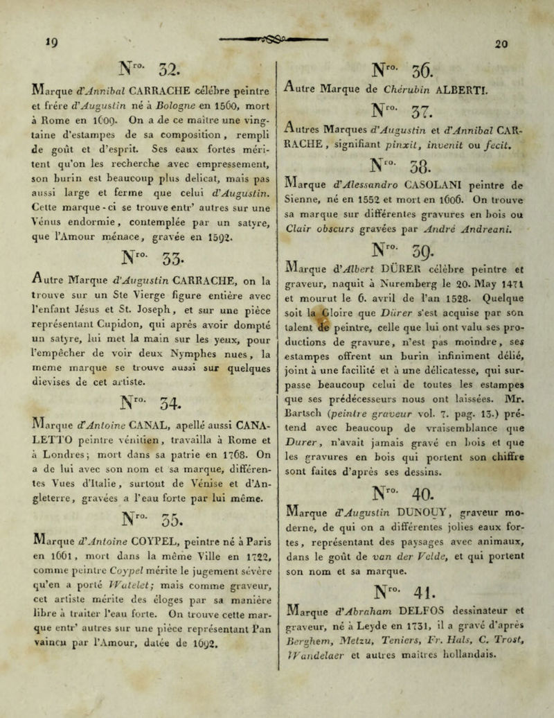 Nr°- 32. M arque d'Annibal CARRACHE célébré peintre et frère d'Augustin né à Bologne en 1500, mort à Rome en lCOQ* On a de ce maître une ving- taine d’estampes de sa composition, rempli de goût et d’esprit. Ses eaux fortes méri- tent qu’on les recherche avec empressement, son burin est beaucoup plus délicat, mais pas aussi large et ferme que celui d'Augustin. Cette marque-ci se trouve entr’ autres sur une Vénus endormie, contemplée par un satyre, que l’Amour menace, gravée en 15t)2* Nro- 33- Autre Marque d’Augustin CARRACHE, on la trouve sur un Ste Vierge figure entière avec l’enfant Jésus et St. Joseph, et sur une pièce représentant Cupidon, qui après avoir dompté un satyre, lui met la main sur les yeux, pour l’empêcher de voir deux Nymphes nues, la meme marque se trouve aussi sur quelques die\ises de cet artiste. N'°' 34. Marque dî Antoine CANAL, apellé aussi CANA- LETTO peintre vénitien, travailla à Rome et à Londres; mort dans sa patrie en 1768. On a de lui avec son nom et sa marque, différen- tes Vues d’Italie, surtout de Vénise et d’An- gleterre, gravées a l’eau forte par lui même. Nr°- 35. M arque d'Antoine COYPEL, peintre né à Paris en 1661 , mort dans la même Ville en 1722, comme peintre Coypel mérite le jugement sévère qu’en a porté IVatelet; mais comme graveur, cet artiste mérite des éloges par sa manière libre à traiter l’eau forte. On trouve cette mar- que entr’ autres sur une pièce représentant Pan vaincu par l’Amour, datée de 10y2. Nro- 36. Autre Marque de Chérubin ALBERTï. 37. Autres Marques d'Augustin et d'Annibal CAR- RACHE , signifiant pinxit, invertit ou fecit. N'°- 38. Marque d'Alessandro CASOLANI peintre de Sienne, né en 1552 et mort en 1606. On trouve sa marque sur différentes gravures en bois ou Clair obscurs gravées par André Andreani. Nro- 39. Marque d'Albert DURER célèbre peintre et graveur, naquit à Nuremberg le 20. May 1471 et mourut le 0. avril de l’an 1528* Quelque soit la Gloire que Durer s'est acquise par son talent 3e peintre, celle que lui ont valu ses pro- ductions de gravure, n’est pas moindre, ses estampes offrent un burin infiniment délié, joint à une facilité et à une délicatesse, qui sur- passe beaucoup celui de toutes les estampes que ses prédécesseurs nous ont laissées. Mr. Bartsch (peintre graveur vol. 7. pag. 13-) pré- tend avec beaucoup de vraisemblance que Durer, n’avait jamais gravé en bois et que les gravures en bois qui portent son chiffre sont fuites d’après ses dessins. Nro- 40. Marque d'Augustin DUNOUY, graveur mo- derne, de qui on a différentes jolies eaux for- tes, représentant des paysages avec animaux, dans le goût de van der Vclde, et qui portent son nom et sa marque. Nr 41. Marque d'Abraham DELFOS dessinateur et graveur, né à Leyde en 1731, il a gravé d’après Bernhem. Metzu, Teniers, Fr. Hais, C. Trost, JFandelaer et autres maîtres hollandais.