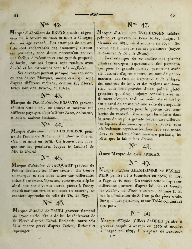 Nro' 42- Marque d'Abraham de BRUYN peintre et gra- veur né à Anvers en 1538 et mort à Cologne dans un âge avancé. Les estampes de cet ar- tiste sont recherchées des amateurs, surtout ses portraits, sans doute parcequ’on trouve une facilité d’exécution et une grande properté de burin, car ses figures sont rendues avec durété et les extrémités sont très négligées. Ses ouvrages portent presque tous son nom ou une de ces Marques, même ceux qui sont d’après différens mailres, comme Fr, Floris, Crisp van dén Broech, et autres- Nto- 43. Marque de David Antoine FOSSATO graveur vénitien vers 1743 , on trouve sa marque sur différens paysages d’après Marc Ricci, Solimene, et autres maitres italiens. Nro- 44. Marque d'Abraham van DIEPENBECK pein- tre de l’école de Rubens né à Bois le Duc en 1Ô07 , et mort en 1Ô75. On trouve cette mar- que sur ses peintures (voyez le Cabinet de Mr. le Brun.) Nr0- 45. Marque d'Antoine de JACQUART graveur de Poitou florissait au 17me siècle : On trouve sa marque et son nom entier sur différentes suites d'ornemens. Vignettes, et montures d’épées ainsi que sur diverses autres pièces à l’usage des damasquineurs et metteurs en oeuvre, sa manière approche de celle de Th, de Bry. N- 4Ô. Marque d'André de FAULI graveur flamand du 17me siècle. On a de lui le réniement de St. Pièrre d'après Theod. Roelands, outre cela il a encore gravé d’après Titien, Rubens et Spranger. Nro- 47. Marque d'Atari van EVERDINGEN célèbre peintre et graveur à l’eau forte, naquit à Alemaer en 1Ô21, où il mourut en 1Ô75. On trouve cette marque sur ses peintures {voyez le Cabinet de Mr. le Brun.) Les estampes de ce maître qui portent d’autres marques représentent des paysages, qui pour la grande partie, paroissent avoir été dessinés d’après nature, ce sont de petites marines, des Vues de hameaux; et de villages, des contrées de bois, et des régions montueu- ses, elles sont gravées d’une pointe plutôt grossière que fine, toujours conduite avec in- finiment d’esprit, et d’une main vite et hardie. On a aussi de ce maître une suite de cinquante sept pièces gravées pour le poëme des four- beries du renard. Everdingen les a faites dans le tems de sa plus grande force. Les différen- tes espèces d'animaux que l’on y trouve, sont généralement représentées dans leur vrai carac- tère , et rendent d’une manière parlante, les rôles que la fable leur donne. Nro- 48. Autre Marque de Josse AMMAN. Nro- 49. Marque d'Adam AELSHEJMER ou ELSHEI- MER peintre né à Francfort en 1574, et mort à l’age de 46 ans. On trouve celte marque sur différentes gravures d’après lui, par H. Goudt, les Sadler, de Puas et autres, comme P. E. sur la décollation de S. Jean petite pièce ovale. Sur quelques paysages, et sur Tobie conduisant son père. Nro- 50. Marque d’Egide (Gilles) SADLER peintre et graveur naquit à Anvers en 1570 et mourut à Prague en 1O29 > il surpassa de beaucoup 2 *
