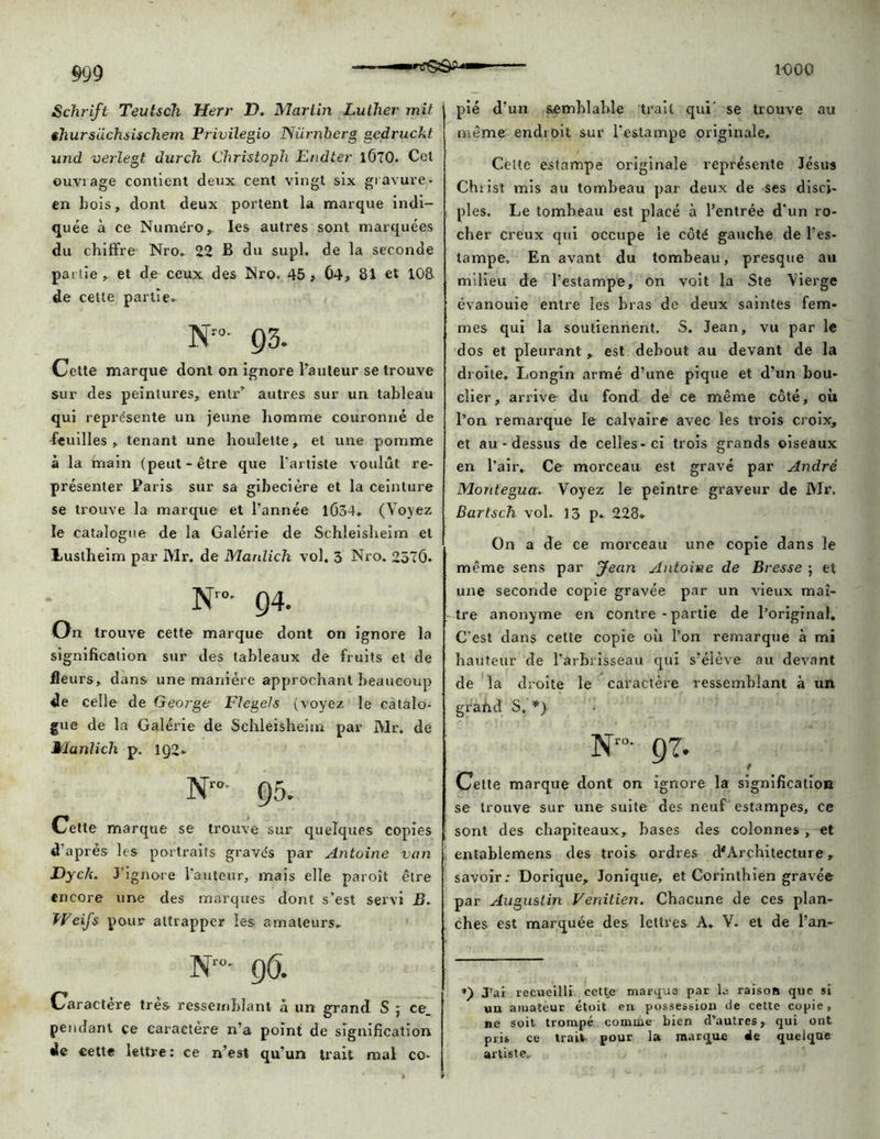 Schrift Teutsch Herr D. Martin Luther mit shursuchsischem Privilegio Niirnberg gedruckt und verlegt durch Christoph Endter 1Ô70. Cet ouviage contient deux cent vingt six gravure - en bois, dont deux portent la marque indi- quée à ce Numéro , les autres sont marquées du chiffre Nro. 22 B du supl. de la seconde partie, et de ceux des Mro. 45, 04, 81 et 108 de cette partie* Nro- 03. Cette marque dont on ignore l’auteur se trouve sur des peintures, entr’ autres sur un tableau qui représente un jeune liomme couronné de feuilles, tenant une houlette, et une pomme à la main (peut-être que l’artiste voulût re- présenter Paris sur sa gibecière et la ceinture se trouve la marque et l'année 1Û34, (Voyez le catalogue de la Galérie de Schleisheim et lustheim par Mr, de Mardich vol. 3 Nro. 2570. Nr°- 94. On trouve cette marque dont on ignore la signification sur des tableaux de fruits et de fleurs, dans une manière approchant beaucoup de celle de George Ftegels (voyez le catalo- gue de la Galérie de Schleisheim par IVlr. de Jlartlich p. 1Q2. Nr°- 95. Cette marque se trouve sur quelques copies d’après les portraits gravés par Antoine van Dyck. J’ignore l’auteur, mais elle paroît être encore une des marques dont s’est servi B. TFeifs pour attrapper les amateurs. Nro- 9O. Caractère très ressemblant à un grand S ; ce. pendant ce caractère n’a point de signification de cette lettre: ce n’est qu’un trait mal co- pié d’un semblable trait qui se trouve au même endroit sur l’estampe originale. Celte estampe originale représente Jésus Chiist mis au tombeau par deux de ses disci- ples. Le tombeau est placé à l’entrée d'un ro- cher creux qui occupe le côté gauche de l’es- tampe, En avant du tombeau, presque au milieu de l’estampe, on voit la Ste Vierge évanouie entre les bras de deux saintes fem- mes qui la soutiennent. S. Jean, vu par le dos et pleurant , est debout au devant de la droite, Longin armé d’une pique et d’un bou- clier, arrive du fond de ce même côté, où l’on remarque le calvaire avec les trois croix, et au-dessus de celles-ci trois grands oiseaux en l’air. Ce morceau est gravé par André Montegua. Voyez le peintre graveur de Mr. Bartsch vol. 13 p. 228» On a de ce morceau une copie dans le même sens par Jean Antoine de Bresse ; et une seconde copie gravée par un vieux maî- tre anonyme en contre - partie de l’original. C’est dans cette copie où l’on remarque à mi hauteur de l’arbrisseau qui s’élève au devant de la droite le caractère ressemblant à un grand S, *) Nr0- 97. Cette marque dont on ignore la signification se trouve sur une suite des neuf estampes, ce sont des chapiteaux, bases des colonnes , et entablemens des trois ordres d*Architecture, savoir: Dorique, Jonique, et Corinthien gravée par Augustin Venitieii. Chacune de ces plan- ches est marquée des lettres A. V. et de l’an- *) J’ai recueilli celte marque par la raison que si un amateur étoit en possession de cette copie, ne soit trompé comme bien d’autres, qui ont pris ce trait pour la marque de quelque artiste.