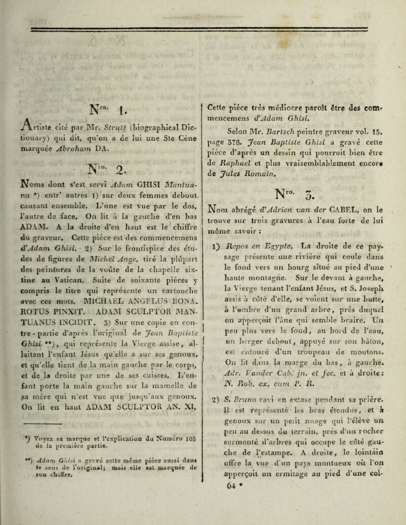 N™- i. ^YrtÎMe cité par I\Ir. Strult {Uographical Die- tionary) qui dit, qu'on a de lui une Ste Cène marquée Abraham DA. Nr0- 2- Noms dont s’est servi Adam GHISI Manlua- no *) entr* autres 1) sur deux femmes debout, causant ensemble. L'une est vue par le dos, l'autre de face. On lit à la gauche d’en bas ADAM. A la droite d’en haut est le chiffre du graveur. Celte pièce est des commericemens d'Adam Ghisi. 2) Sur le frontispice des étu- des de figures de Michel Ange, tiré la plupart des peintures de la voûte de la chapelle six- tine au Vatican. Suite de soixante pièces y compris le titre qui représente un cartouche avec ces mots. MICHAEL ANGFLUS BOISA. ROTUS PINXIT. ADAM SCULFJL’OR MAN- TUANUS INCIDLT. 3) Sur une copie en con- tre-partie d’après l’original de jean Baptiste Ghisi **), qui représente la Vierge assise, al- laitant l’enfant Jésus qu'elle a sur ses genoux, et qu’elle tient de la main gauche par le corps, et de la droite par une de ses cuisses. L’en- fant porte la main gauche sur la mamelle de sa mère qui n'est vue que jusqu’aux genoux. On lit en haut ADAM SCULPTOR AN, XI. *) Voyez sa marque et l’explication du Numéro 108 de la première partie. •*) Adam Ghisi a gravé celte même pièce aussi dans te sens de l’original; mais elle est marquée de »on chiffre. Cette pièce très médiocre parolt être des com» mencemens d'Adam Ghisi. Selon Mr. Barlsch peintre graveur vol. 15. page 378. Jean Baptiste Ghisi a gravé cette pièce d’après un dessin qui pourroit bien être de Raphaël et plus vraisemblablement encore de Jules Romain. N™- 3. Nom abrégé d'Adrien van der CABEL, on le trouve sur trois gravures à l’eau forte de lui même savoir : 1) Repos en Egypte, La droite de ce pay- sage présente une rivière qui coule dans le fond vers un bourg situé au pied d’une haute montagne. Sur le devant à gauche, la Vierge tenant l’enfant Jésus, et S. Joseph assis à coté d’elle, se voient sur une butte, à l'ombre d’un grand arbre, prés duquel on apperçoit l’àne qui semble braire. Un peu plus vers le fond, au bord de l'eau, un berger debout, appuyé sur son bâton, est entouré d'un troupeau de moutons. On lit dans la marge du bas, à gauche. Adr. Farider Cab. jn. et fec. et à droite: JS. Rob, ex. cum B. R. 2) S. Bruno ravi en extase pendant sa prière. Il est représenté les bras étendus, et h genoux sur un petit nuage qui l’élève un peu au dessus du terrain, prés d’un rocher surmonté d'arbres qui occupe le côté gau- che de l'estampe. A droite, le lointain offre la vue d'un pays montueux où l'on apperçoit un ermitage au pied d'une col- 64 *