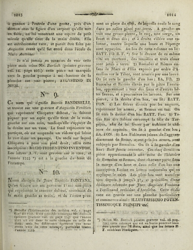 à genoux à l’entrée d’tme groMe, près d'un démon sous la figure d’un serpent qu’elle met en fuite, en lui montrant une espèce de petit miroir qu'elle tient de la main droite. Elle est extrêmement rare, et paroît être faite par Augustin avant qu’il fut entré dans l'école de Marc Antoine. Je n’ai jamais eu occasion de voir cette pièce mais selon Mr, Bartsch (peintre graveur vol. 14. page 107.) cette pièce est marquée vers la gauche presque à mi - hauteur de la planche suc une pierre j AVüVSTlNO DI ivivai. Nr°- g. Ce nom qui signifie Baccio BANDINELLI, sc trouve sur une gravure d'Augustin Vénitien qui représenté Cléopâtre debout, se faisant piquer par un aspic qu’elle tient de la main gauche sur son sein, tandisqu'elle s’appuye de la droite sur un vase. Le fond représente un portique, oii est suspendu un rideau qui laisse la vue dans un paysage. Un socle sur lequel Cléopâtre a posé son pied droit, offre cette inscription : BACIO FIORENTJNO INVENTOR, I.es lettres A. V. sont gravées sur le vase, et l’année 1513 *) est a la gauche du haut dé l’estampe. Noms abrèges de Jean Baptiste FONTANA. Qu’on trouve sur ses gravures 1) sur une pièce qui représente le sauveur debout, soutenant de la main gauche sa croix, et de l’autre pres- *.l Heînèfa (Dictionnaire des artistes vol. 1. page dit 1*518. 11 est possible'remarqué Mr. Bartsch (peintre ‘graveur vol. 14. [-âge lôtf) que l’année 1515 a:t été dans la suite changée en celle de 1518; mais, les différentes épreuves que nous avons vues de cette estampe, portoieut toutes l’année 1515. 1 ! sant sa playe du côté, de laquelle coule le sang | dans un calice placé par terre. A gauche on j voit une grosse pierre, le coq, une verge, un fouet et deux dés ; et à droite s’élève une co- lonne , contre laquelle une lance et l’éponge sont appuyées. Au bas de cette colonne on lit : B ATT. FO. Pi. F. *) Sur le devant de ce même côté un marteau , des tenailles et trois doux sont jettes à terre. 2) Romulus et Rémus eu- fans de Mars et d'ilia exposés par ordre d’A- mulius sur le Tibre, sont nourris par une louve. On lit vers la gauche d'en bas : RA. FO. 5) Ilomulus et Rémus élevés par le pâtre Faustu- lus, apprennent à tuer des lions et d'autres bê- tes fauves, et à poursuivre les larrons. Sur une pierre, à la droite d’en bas, ou lit: B ATT. FON. 4) Les frères divisés par les augures, reprennent les armes, et Remus est tué. On lit vers la droite d’en bas BATT. Fox. 5) Ta- tius Roi des Sabins corrompt la fille de Tar- péjus, afin de lui livrer par trahison le châ- teau de capilole. On lit à gauche d’en bas ; BA. FON. 0) Les Fidénates jaloux de Fagran- dissement de Rome, ayant pris les armes, sont subjugés par Romulus. On lit à la gauche.den bas ': Balt fonla inuenlor. Ces cinq dernières pièce appartiennent à une suite de l’histoire de Romulus etPiemus, dont chacune porte dans la marge d'en haut et dans celle d’en bas une inscription Latine en lettres majuscules qui en explique le sujet. Les plam lies sont numéro- tées depuis 1 jusqu'à £7, cl précédées d’une dédicace adressée par Jean Baptiste Fontana a Ferdinand archiduc d’Autriche. Celte dédi* cace est gravée sur une planche particulière et commence ainsi : 1LLUSTPJSSIIMO POTEN- TISSIMOQUE PPiINCIPI etc. a. . j a (Selon Mr. Bartsch peintre graveur vol. 16 pag. 224) cette estampe qui est au burin pourroit bien être gravée par ni. kotay ainsi que les lettres R. - F. semblent l’indiquer.