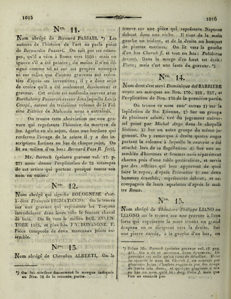 ioi6 N™- 11. Nom abrégé de Bernard PASSARI. *) Les auteurs de l’histoire de l’art ne parle point de Bernardin Passari. On sait par ses estam- pes, qu'il a vécu à Rome vers 1580: mais on ignore s’il a été peintre ) du moins il n’est dé- signé comme tel ni sur scs propres estampes ni sur celles que d’autres graveurs ont exécu- tées d’après ses inventions ; il y a donc sujet de croire qu’il a été seulement dessinateur et graveur. Cet artiste est confondu souvent avec Barthélemy Passeroti erreur dans laquelle Louis Crespi, auteur du troisième volume de la jFeZ- sina Piltrice de Malvasia nous a entraînés. On trouve celte abréviation sur une gra- vure qui représente l’histoire du martyre de Ste. Agathe en six sujets, dans une bordure qui renferme l image de la sainte il y a des in- scriptions Latines au bas de chaque sujet. On lit au milieu d’en bas: Bernard Pass R. fecit. Mr, Bartsch (peintre graveur vol. 17. p. 27) nous donne l’explication de 78 estampes de cet artiste qui portent presque toutes son nom en entier. N’ro- 12. Nom abrégé qui signifie EOLOGNESE c’est- à-dire François PRlMATICClO. On le trouve sur une gravure qui représente les Trôyens introduisant dans leurs ville le funeste cheval de bois. On lit vers le milieu BOL 1N\ EN- TORE 15'!5, et plus bâs. J V. BONASONR. F. Pièce composée de deux morceaux joints en- semble. Nw 13. Nom abrégé de Chérubin ALBERT!, On le *) On lui attribue faussement la marque indiquée au Nru. 78 de la seconde partie. trouve sur une pièce qui représente Neptune debout dans une niche. Il tient de la main gauche un trident, et de la droite un bouquet de plantes marines. On lit vers la gauche d’en bas Cherub f. et tout en bas : Polidorus vivent. Dans la marge d’en haut est écrit: Pluto) mais c’est une faute du graveur. *) Nro- 14. Nom dont s'est servi Dominique deZBARBJEPiE voyez ses marques au Nro. 170, 321 , 337, et l’explication de Nro. 170 de la première partie. On trouve ce nom entr’ autres 1) sur la lapidation de Ste. Etienne. 2) Sur un groupe de plusieurs saints, tiré du jugement univer- sel peint par Michel Ange dans la chapelle Sixtine. 5) Sur un autre groupe du même ju- gement. Ou y remarque à droite quatre anges portant la colonne à laquelle le sauveur a été attaché lors de sa flagellation. 4) Sur une as- semblée d’hommes et femmes assis séparément chacun près d'une table particulière, et servis par des officiers qui leur apportent de quoi faire le repas, d’après Primatice 5) sur deux hommes écorchés, représentés debout, et ac- compagnés de leurs squelettes d’après le mai- tre Roux. Nro- 15. Nom ab régé de Théodore Philippe LIANO ou LIAGNO on le trouve sur une gravure à. l’eau forte qui représente la mort tenant un grand drapeau en se dirigeant vers la droite. Sur une pierre carrée, à la gauche d’en bas, on *) Selon Mr. Parlsch (peintre graveur vol. 17. pag. fit). On a Je ce morceau deux épreuves. La première est celle qu'on vient de détailler. Dans la seconde le nom de Cherub f. est couvert par plusieurs brins d'herbes exprimés par des coups de burin très durs, et quelque plagiaire a mis en bas un nom qu’il lit: Jrug. Cclio J. mais qu# l’on ne connoit pas.