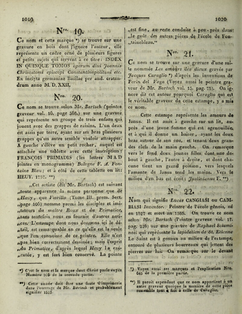 N”- 19. Ce nom eï cette marque *) se trouve sur une gravure en bois dont j’ignore l’auteur, elle représente un cadre orné de plusieurs figures et petits sujets qui servent à ce titre : INDEX IN QU1NQUE TOM OS operum diui Joannis Chrisostomi episcopi Cohstatitihôpolituni etc. Ex inclyta germaniae Basiîae per and. cratan- drum anno M. D. XXII, N~- 20. Ce nom se trouve selon Mr. Bartsch (peintre graveur vol. lO. page 568.) sur une gravure qui représente un groupe de trois enfans qui jouent avec des grappes de raisins. L’un deux est assis par terre, ayant sur ses bras plusieurs grappes qu’un autre semble vouloir altrapper. A gauche s’élève un petit rocher, auquel est attachée une tablette avec cette inscription : FRANÇOIS PRIMAD1S ( les lettres MAD jointes en monogramme) Bologne F. A. Fon- taine Blau; et à côté de cette tablette on lit: HEÜY. 1757, **) „Cet artiste (dit Mr. Bartsch) est suivant „toute apparence la même personne que de t,Havy, que Fiorillo (Tome III. prem. Sect. „page 10Ô) nomme parmi les disciples et imi- tateurs du maître Roux et du Primatice, ;,sans toutefois nous en fournir d’autres noti- „ces, L’estampe dont nous donnons ici le dé- tail, est remarquable en ce qu’elle est la seule ,,que l’on commisse de ce peintre. Elle n’est „pas bien correctement dessinée •, mais l’esprit „du PrimutiGçd’après lequel Heuy la exé- cutée, y est fort bien conservé. La pointe *) C’est le nom' et Ta rtrarque dont Christ parle voyez Numéro 2C& de la seconde partie, **) Cette année' doit être une faute ‘d’imprimerie dans l’ouvrage de Mr. Bartsch et probablement •ignifiou 155?. „est fine, au reste conduite à peu - près dans „le goût des autres pièces de l’école de Fon- tainebleau. N'”; 21. Ce nom se trouve sur une gravure d’une suî* te nommée Les amours des dieux gravée par Jacques Caraglio *) d’après les inventions de Perin del Vaga (Voyez aussi le peintre gra- veur de Mr. Bartsch vol. 15. pag. 75). On ig- nore dit cet auteur pourquoi Caraglio qui est le véritable graveur de cette estampe, y a mis ce nom. Cette estampe représente les amours d© Janus. Il est assis à gauche sur un lit, au- près d’une jeune femme qui est agenouillée, et à qui il donne un baiser, ayant les deux bras autour de son cou, et tenant deux gran- des clefs de la main gauche. On remarque vers le fond deux jeunes filles dont une de- bout à gauche, l’autre à droite, et dont cha- cune tient un grand poisson, vers lesquels l’amante de Janus tend les mains. Vers le milieu d'en bas est écrit : Jiistiniunus F. **) Nr“- 22. Nom qui signifie Lucas CANGIASI ou CAM- BIASI Inventor. Peintre de l’école génois, né en 1527 et mort an 1585. On trouve ce nom selon Mr. Bartsch (Peintre graveur vol. 17. pag. 226) sur tfne gravüre de Raphaël Sciami- nosi qui représente la lapidation de St. Etienne Le Saint est à genoux au milieu de l’estampe, entouré de plusieurs bourreaux qui jettent des pierres sur lui* On remarque sur le devant *) Voyez aussi ses marques et l'explication Nro. 645 de la première partie, .. 1 . . - ■ - ■ ' *♦) Il paroit cependant que ce nom appartient à un autre graveur quoique la manière de cette piece ressemble tout « fait à celle de Caraglio.