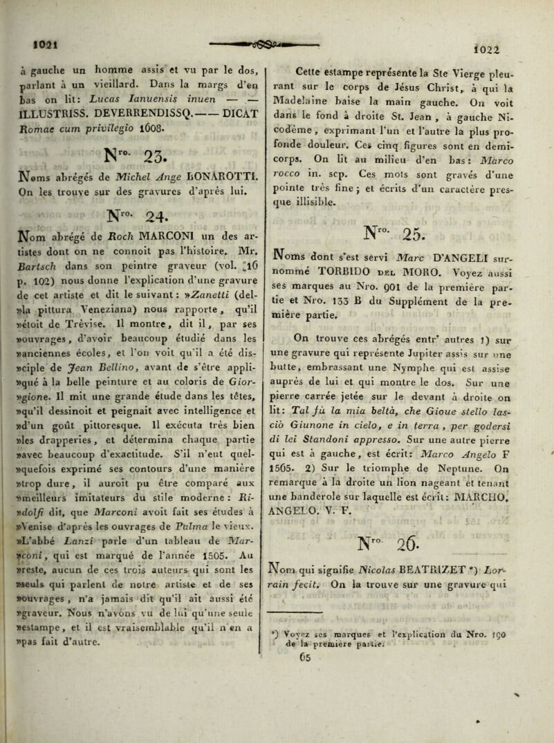 1022 à gauche un homme assis et vu par le dos, parlant à un vieillard. Dans la margs d’en bas on lit: Lucas Ianuensis inuen — — 1LLUSTR1SS. DEVERREND1SSQ. D1CAT Romae cum privilegio i0O8. Nro- 23. Noms abrégés de Michel Ange LONÀROTTI. On les trouve sur des gravures d’après lui, N™- 24. Nom abrégé de Rocli MARCONI un des ar- tistes dont on ne connoit pas l’histoire, Mr, Bartsch dans son peintre graveur (vol. ^l6 p. 102) nous donne l’explication d’une gravure de cet artiste et dit le suivant : vtZanetti (del- »la pittura Yeneziana) nous rapporte, qu’il «étoit de Trèvise. Il montre, dit il, par ses »ouvrages, d'avoir beaucoup étudié dans les «anciennes écoles, et l'on voit qu'il a été dis- »ciple de Jean Bellino, avant de s’être appli- qué à la belle peinture et au coloris de Gior- v>gione. Il mit une grande étude dans les têtes, «qu’il dessinoit et peignait avec intelligence et «d’un goût pittoresque. Il exécuta très bien «les drapperies, et détermina chaque partie «avec beaucoup d'exactitude. S’il n'eut quel- «quefois exprimé ses contours d’une manière «trop dure, il auroit pu être comparé aux «meilleurs imitateurs du stile moderne : Ri- y>dolJx dit, que Marconi avoit fait ses études à «Venise d’après les ouvrages de Raima le vieux. «L’abbé Lanzi parle d’un tableau de Mar- «cotïi, qui est marqué de l’année 1505. Au «reste, aucun de ces trois auteurs qui sont les «seuls qui parlent de notre artiste et de ses «ouvrages, n’a jamais dit qu'il ait aussi été «graveur. Nous n’avôns vu de lui qu’une seule «estampe, et il est vraisemblable qu’il n ta a «pas fait d’autre. Cette estampe représente la Ste Vierge pleu- rant sur le corps de Jésus Christ,, à qui la Madelaine baise la main gauche. On voit dans le fond à droite St. Jean , à gauche Ni- codème, exprimant l’un et l’autre la plus pro- fonde douleur. Ces cinq figures sont en demi- corps. On lit au milieu d’en bas : Marco rocco in. sep. Ces mots sont gravés d’une pointe très fine ; et écrits d’un caractère pres- que illisible. N‘°- 25. Noms dont s’est servi Marc D'ANGELI sur- nommé TORB1DO d.el MORO. Voyez aussi ses marques au Nro. Q01 de la première par- tie et Nro. 133 B du Supplément de la pre- mière partie. On trouve ces abrégés entr’ autres J) sur une gravure qui représente Jupiter assis sur une butte, embrassant une Nymphe qui est assise auprès de lui et qui montre le dos. Sur une pierre carrée jetée sur le devant à droite on lit: Tal jù la mia beltà, che Gioue st.ello las- cio Giunone in cielo, e in terra , per godersi di lei Standoni appresso. Sur une autre pierre qui est à gauche, est écrit: Marco Angelo F 1505. 2) Sur le triomphe de Neptune. On remarque à la droite un lion nageant et tenant une banderole sur laquelle est écrit; MARCHO. ANGELO. V. F. Nr0 26- Nom qui signifie JSicolas BEATR1ZET *) Lor- rain fecit. On la trouve sur une gravure qui *) Voyez ses marques et l’explication du Nro. îÇû de la première partie; 05 %