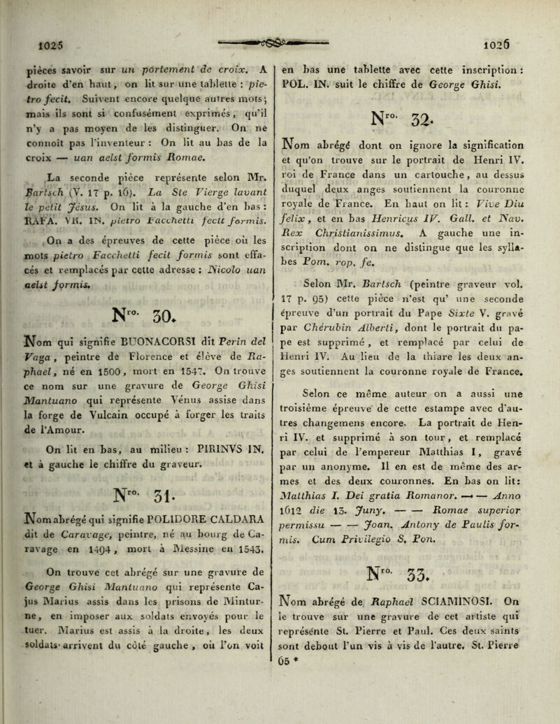 pièces savoir sur un portement de croix. A droite d'en haut, on lit sur une tablette : pie- tro fecit. Suivent encore quelque autres mots; mais ils sont si confusément exprimés, qu’il n’y a pas moyen de les distinguer. On ne connoît pas l’inventeur : On lit au bas de la croix — uan aelst formis Romae. La seconde pièce représente selon Mr. Bartsch (Y. 17 p. l6). La Ste Vierge lavant le petit Jésus. On lit à la gauche d’en bas : RAFA. VR. IN. jjietro Facchetti fecit formis. On a des épreuves de cette pièce où les mots pietro Facchetti fecit formis sont effa- cés et remplacés par cette adresse : ISicolo uan aelst formis* Nro- 50. Nom qui signifie BUONACORSI dit Perin del Vaga , peintre de Florence et élève de Ra- phaël, né en 1500, mort en 1547. On trouve ce nom sur une gravure de George Ghisi Mantuano qui représente Vénus assise dans la forge de Vulcain occupé à forger les traits de l’Amour. On lit en bas, au milieu : P1R1NVS IN. et à gauche le chiffre du graveur. N”- 31- Nom abrégé qui signifie POL1DORE CALDAPiA dit de Caravâge, peintre, né au bourg de Ca- ravage en 14Q4, mort à Messine en 1543. On trouve cet abrégé sur une gravure de George Ghisi Mantuano qui représente Ca- jus Marius assis dans les prisons de Mintur- ne, en imposer aux soldats envoyés pour le tuer. Marius est assis à la droite, les deux soldats^ arrivent du côté gauche , où l’on voit en bas une tablette avec cette inscription : POL. IN. suit le chiffre de George Ghisi. Nro' 32- Nom abrégé dont on ignore la signification et qu’on trouve sur le portrait de Henri IV. roi de France dans un cartouche, au dessus duquel deux anges soutiennent la couronne royale de France. En haut on lit : Vive Diu felix, et en bas Henricus IV. G ail. et Nav. Rex Christianissimus. A gauche une in- scription dont on ne distingue que les sylla- bes Pom. rop, fe. Selon Mr, Bartsch (peintre graveur vol. 17 p. Ç)5) cette pièce n’est qu’ une seconde épreuve d’un portrait du Pape Sixte V. gravé par Chérubin Alberti, dont le portrait du pa- pe est supprimé, et remplacé par celui de Henri IV. Au lieu de la thiare les deux an- ges soutiennent la couronne royale de France. Selon ce même auteur on a aussi une troisième épreuve de cette estampe avec d’au- tres changemens encore. La portrait de Hen- ri IV. et supprimé à son tour, et remplacé par celui de l’empereur Matthias I, gravé par un anonyme. Il en est de même des ar- mes et des deux couronnes. En bas on lit: Matthias I. Dei gratia Romanor. —• — Anno 1Ü12 die 13. Juny. Romae superior permissu Joan. Antony de Paulis for- mis. Cum Privilegio S, Pon. Nr°- 33. Nom abrégé de Raphaël SCIAMINOSI. On le trouve sur une gravure de cet artiste qui représénte St. Pierre et Paul. Ces deux saints sont debout l’un vis à vis de l’autre. St. Pierre 65 *