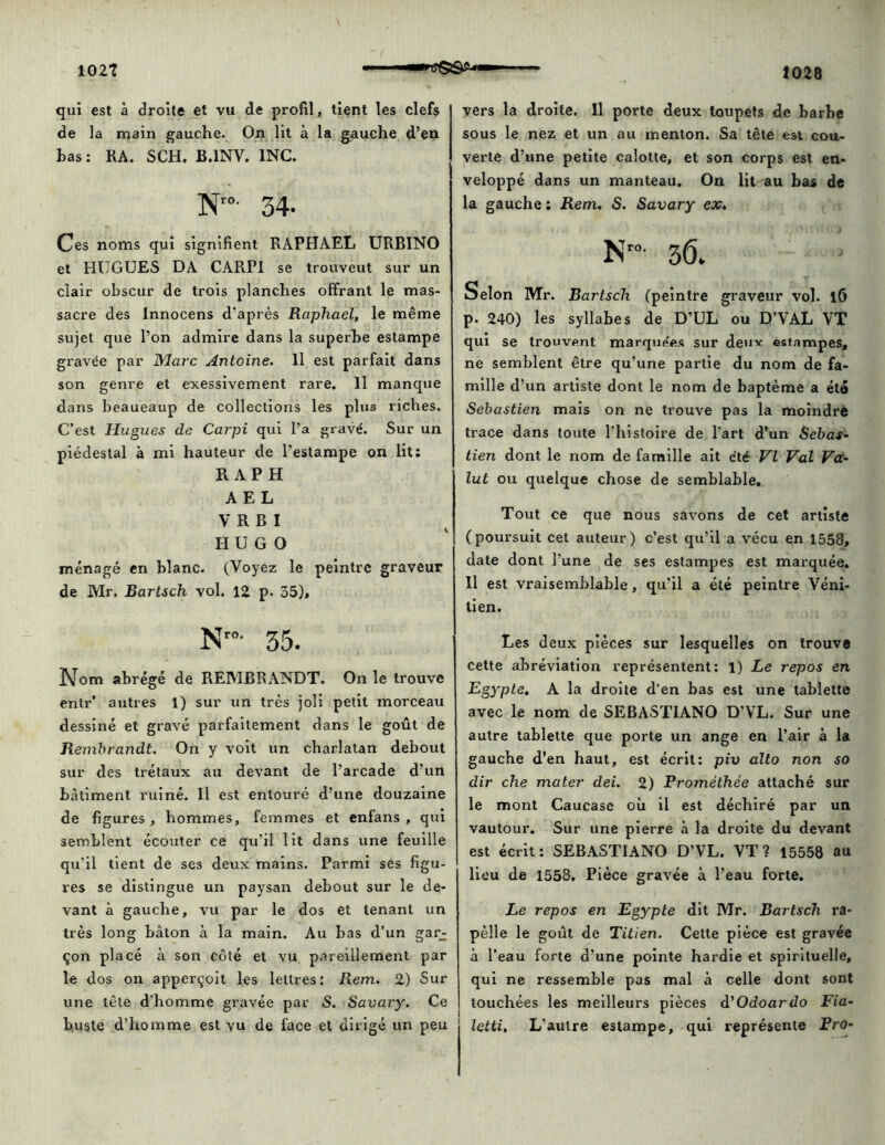qui est à droite et vu de profil, tient les clefs de la main gauche. On lit à la gauche d’en has: RA. SCH. B.1NV. INC. Nr0- 34- Ces noms qui signifient RAPHAËL URBINO et HUGUES DA CARPI se trouveut sur un clair obscur de trois planches offrant le mas- sacre des Innocens d’après Raphaël, le même sujet que l’on admire dans la superhe estampe gravée par Marc Antoine. Il est parfait dans son genre et exessivement rare. Il manque dans beaueaup de collections les plus riches. C’est Hugues de Carpi qui l’a gravé. Sur un piédestal à mi hauteur de l’estampe on lit: R AP H A E L V R B I HUGO ménagé en blanc. (Voyez le peintre graveur de Mr. Bartsch vol. 12 p. 55), N'°- 35. Nom abrégé de REMBRANDT. On le trouve entr’ autres 1) sur un très joli petit morceau dessiné et gravé parfaitement dans le goût de Rembrandt. On y voit un charlatan debout sur des trétaux au devant de l’arcade d’un bâtiment ruiné. Il est entouré d’une douzaine de figures , hommes, femmes et enfans , qui semblent écouter ce qu’il lit dans une feuille qu'il tient de ses deux mains. Parmi ses figu- res se distingue un paysan debout sur le de- vant à gauche, vu par le dos et tenant un très long bâton à la main. Au bas d’un gar; çon placé à son côté et vu pareillement par le dos on apperçoit les lettres: Rem. 2) Sur une tête d'homme gravée par S. Savary. Ce buste d’homme est vu de face et dirigé un peu vers la droite. Il porte deux toupets de barhe sous le nez et un au menton. Sa tête est cou- verte d’une petite calotte, et son corps est en- veloppé dans un manteau. On lit au bas de la gauche: Rem. S. Savary ex. Nro' 3Ô. Selon Mr. Bartsch (peintre graveur vol. l6 p. 240) les syllabes de D’UL ou D’VAL VT qui se trouvent marquées sur deux estampes, ne semblent être qu’une partie du nom de fa- mille d’un artiste dont le nom de baptême a été Sebastien mais on ne trouve pas la moindre trace dans toute l'histoire de l’art d’un Sebas- tien dont le nom de famille ait été VI Val Va- lut ou quelque chose de semblable. Tout ce que nous savons de cet artiste (poursuit cet auteur) c’est qu’il a vécu en 1558, date dont l’une de ses estampes est marquée. Il est vraisemblable, qu’il a été peintre Véni- tien. Les deux pièces sur lesquelles on trouve cette abréviation représentent: 1) Le repos en Egypte, A la droite d’en bas est une tablette avec le nom de SEBASTIANO D’VL. Sur une autre tablette que porte un ange en l’air à la gauche d’en haut, est écrit: piv alto non so dir che mater dei. 2) Prométhée attaché sur le mont Caucase où il est déchiré par un vautour. Sur une pierre à la droite du devant est écrit: SEBASTIANO D’VL. VT? 15558 au lieu de 1558. Pièce gravée à l’eau forte. Le repos en Egypte dit Mr. Bartsch ra- pèlle le goût de Titien. Cette pièce est gravée à l’eau forte d’une pointe hardie et spirituelle, qui ne ressemble pas mal à celle dont sont touchées les meilleurs pièces d'Odoardo Fia- letti. L'autre estampe, qui représente Pro-