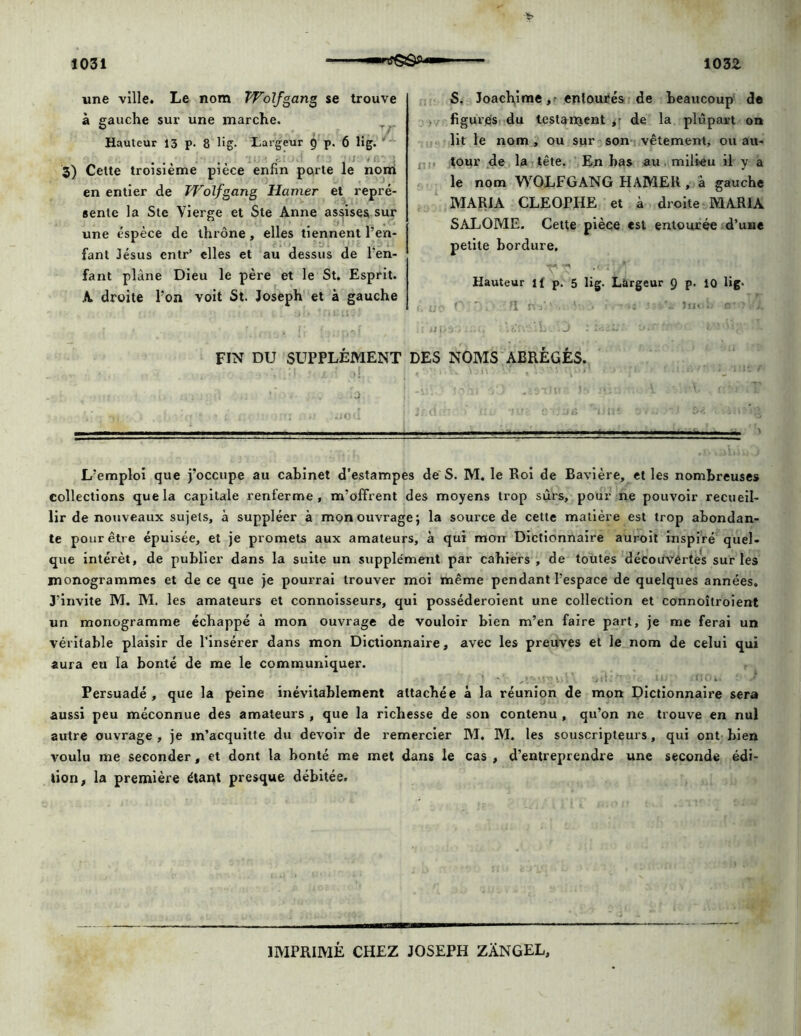 une ville. Le nom Wolfgang se trouve à gauche sur une marche. Hauteur 13 p. 8 lig- Largeur g p. 6 lig. 3) Cette troisième pièce enfin porte le nom en entier de Wolfgang Hamer et repré- sente la Ste Vierge et Ste Anne assises sur une espèce de thrône, elles tiennent l’en- fant Jésus entr’ elles et au dessus de l’en- fant plane Dieu le père et le St. Esprit. A droite l’on voit St. Joseph et à gauche S. Joachime, entourés de beaucoup de figures du testament de la plupart on lit le nom , ou sur son vêtement, ou au- tour de la tête. En bas au milieu il y a le nom WOLFGANG HAMEK , à gauche MARIA CLEOPHE et à droite MARIA SALOME. Cette pièce est entourée d’une petite bordure. Hauteur il p. 5 lig. Largeur Q p. 10 lig. r i j: f . nr : wps:; :isv. L .J : FIN DU SUPPLÉMENT DES NOMS ABRÉGÉS. L’emploi que j’occupe au cabinet d’estampes de S. M. le Roi de Bavière, et les nombreuses collections que la capitale renferme, m’offrent des moyens trop sûrs, pour ne pouvoir recueil- lir de nouveaux sujets, à suppléer à mon ouvrage; la source de cette matière est trop abondan- te pour être épuisée, et je promets aux amateurs, à qui mon Dictionnaire auroit inspiré quel- que intérêt, de publier dans la suite un supplément par cahiers , de toutes découvertes sur les monogrammes et de ce que je pourrai trouver moi même pendant l’espace de quelques années. J'invite M. M. les amateurs et connoisseurs, qui posséderoient une collection et connoîtroient un monogramme échappé à mon ouvrage de vouloir bien m’en faire part, je me ferai un véritable plaisir de l’insérer dans mon Dictionnaire, avec les preuves et le nom de celui qui aura eu la bonté de me le communiquer. Persuadé, que la peine inévitablement attachée à la réunion de mon Dictionnaire sera aussi peu méconnue des amateurs , que la richesse de son contenu , qu’on ne trouve en nul autre ouvrage , je m’acquitte du devoir de remercier M. M. les souscripteurs, qui ont bien voulu me seconder, et dont la bonté me met dans le cas , d’entreprendre une seconde édi- tion, la première étant presque débitée. IMPRIMÉ CHEZ JOSEPH ZÂNGEL,