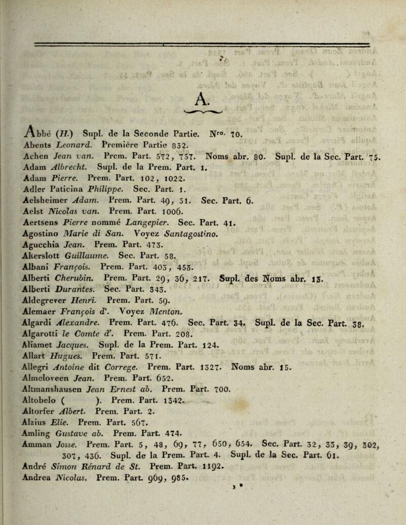 A. Abbé (H.) Siipl. de la Seconde Partie. Nr0> 70. Abents Leonard. Première Partie 832. Achen Jean van. Prcm. Part. 572, 757. Noms abr. 80. Supl. de la Sec. Part. 75. Adam Albrecht. Supl. de la Prem. Part. 1. Adam Pierre. Prem. Part. 102, 1022. Adler Paticina Philippe. Sec. Part. j. Aelshcimcr Adam. Prem. Part. 4Ç), 51. Sec. Part. 6. Aelst Nicolas van. Prem. Part. lOOÔ. Aertsens Pierre nommé Langepier. Sec. Part. 41. Agostino Marie di San. Voyez Santagostino. Agucchia Jean. Prem. Part. 473. Akerslott Guillaume. Sec. Part. 58. Albani François. Prem. Part. 403, 453. Alberti Chérubin. Prem. Part. 29, 36, 217. Supl. des Noms abr. 13, Alberti Durantes. Sec. Part. 343. Aldcgrever Henri. Prem. Part. 59. Alcmaer François d\ Voyez Menton. Algardi Alexandre. Prem. Part. 476. Sec. Part, 34. Supl. de la Sec. Part. 38. Al garotti le Comte d’. Prem. Part. 208. Aliamet Jacques. Supl. de la Prem. Part. 124. Allart Hugues. Prem. Part. 571. Allegri Antoine dit Correge. Prem. Part. 1327. Noms abr. 15. Almcloveen Jean. Prem. Part. 652. Altmanshausen Jean Ernest ab. Prem. Part. 700. Altobelo ( ). Prem. Part, 1342- Altorfer Albert. Prem. Part. 2. Alzius Elie. Prem. Part. 5Ô7. Amling Gustave ab. Prem. Part. 474. Amman Josse. Prem. Part. 5, 48, 69? 77? 650? 654. Sec. Part. 32, 33, 39, 302, 307, 436. Supl. de la Prem. Part. 4. Supl, de la Sec. Part. 6l. André Simon Rénard de St. Prem. Part. 1192. Andrea Nicolas. Prem. Part. 969, 985* 1