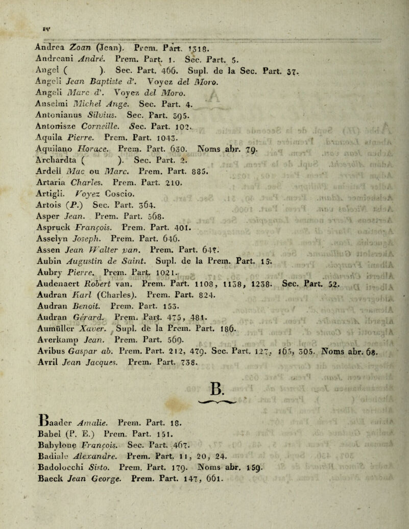 Anilrca Zoan (Jean). Prem. Part. !318. Andreani André. Prem. Part. j. Sec. Part. 5. Angel ( ). Sec. Part. 466. Supl. de la Sec. Part. 37. Angcii Jean Baptiste d\ Voyez del 3Ioro. Angeli Marc d\ Voyez del Moro. Anseirai Michel Ange. Sec. Part. 4. Antonianus Silvius. Sec. Part. 5Q5. Ànton-isze Corneille. Sec. Part. 102.. Aquila Pierre. Prem. Part. 1043. Aquilano Horace. Prem. Part. 630. Noms abr. 79. Archardta ( ). Sec. Part. 2. Ardell Mac ou Marc. Prem. Part. 885. Artaria Charles. Prem. Part. 210. Artigli. Voyez Coscio. Artois (P.) Sec. Part. 364. Asper Jean. Prem. Part. 5Ô8- Aspruck François. Prem. Part. 401. Asselyn Joseph. Prem. Part. 646. Assen Jean H'alter van. Prem. Part. 647- Aubin Augustin de Saint. Supl. de la Prem. Part. 15-. Aubry Pierre. Prem. Part. 1021. Audenaert Robert van. Prem. Part. 1108, 1158, 1238- Sec. Part. 52. Audran Karl (Charles). Prem. Part. 824. Audran Benoit. Prem. Part. 153. Audran Gérard. Prem. Part. 475, 481. Aumülicr Xaver. Supl. de la Prem. Part. 186* Averkamp Jean. Prem. Part. 5Ô9- Avibus Gaspar ab. Prem. Part. 212, 47Q. Sec. Part. 127. 1Ô5, 505. Noms abr. 68. Avril Jean Jacques. Prem. Part. 738. B. Jjaader Amalie. Prem. Part. 18. Babel (P. E.) Prem. Part. 151. Babylone François. Sec. Part. 467. Badiuîe Alexandre. Prem. Part. Il, 20, 24. Badolocchi Sisto. Prem. Part. 17Q. Noms abr. 159. Baeck Jean George. Prem. Part. 147, 661.