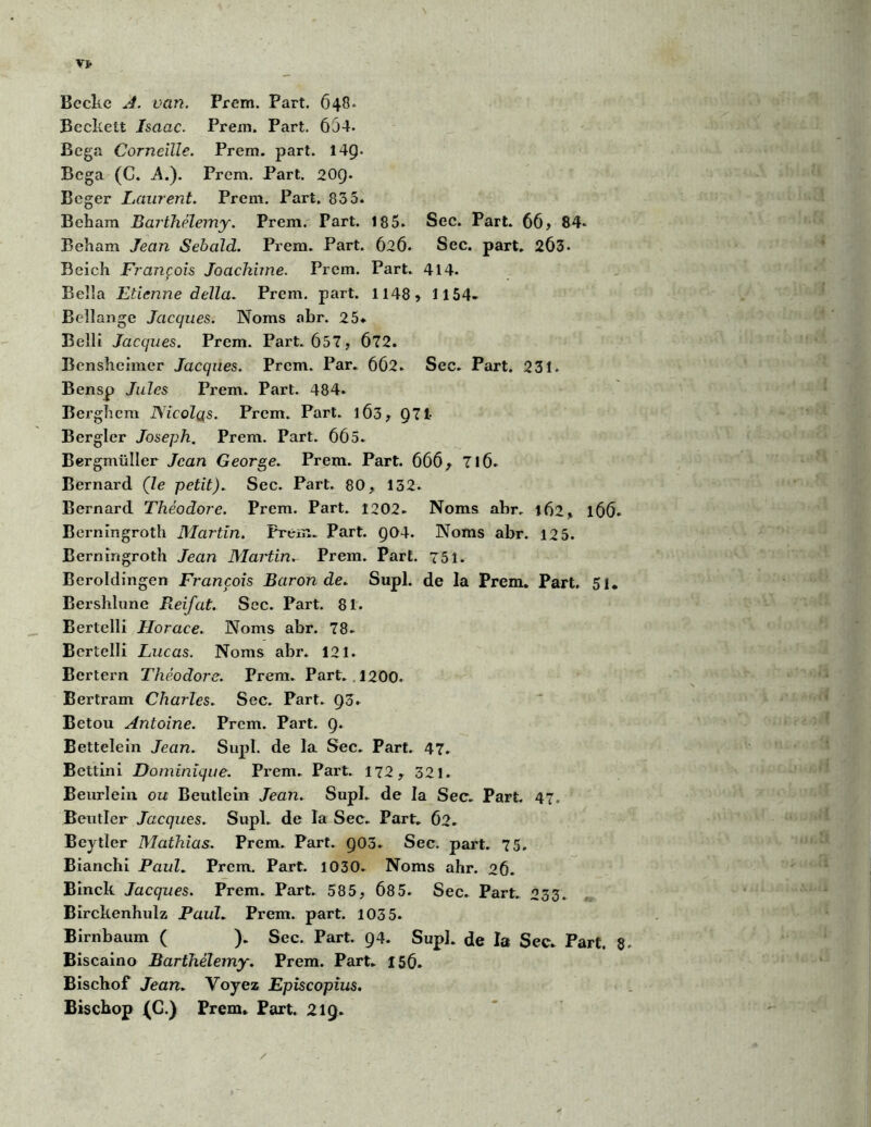 Vt Becke A. van. Prem. Part. 648. Beckett Isaac. Prem. Part. 654. Bega Corneille. Prem. part. 14Ç. Bcga (C. A.). Prem. Part. 209. Beger Laurent. Prem. Part. 835. Beham Barthélemy. Prem. Part. 185. Sec. Part. 66? 84* Beham Jean Sebald. Prem. Part. 626. Sec. part. 263- Bcich François Joachime. Prem. Part. 414. Belîa Etienne délia. Prem. part. 1148? 1154- Bellange Jacques. Noms abr. 25* Belli Jacques. Prem. Part. 657? 672. Bensheimcr Jacques. Prem. Par. 662. Sec. Part. 231. Bensp Jules Prem. Part. 484. Bergbem Nicolas. Prem. Part. 1Ô3? Q71- Bergler Joseph. Prem. Part. 665. Bergmülier Jean George. Prem. Part. 666? 716. Bernard (le petit). Sec. Part. 80, 132. Bernard Théodore. Prem. Part. 1202. Noms abr. 162? 166. Berningroth Martin. Prem. Part. Q04. Noms abr. 125. Berningroth Jean Martin. Prem. Part. 751. Beroldingen François Baron de. Supl. de la Prem. Part. 51. Bershlune Reifat. Sec. Part. 81. Bertelli Horace. Noms abr. 78. Bertelli Lucas. Noms abr. 121. Bertern Théodore. Prem. Part. 1200. Bertram Charles. Sec. Part. 93. Betou Antoine. Prem. Part. 9. Bettelein Jean. Supl. de la Sec. Part. 47. Bettini Dominique. Prem. Part. 172, 321. Beurlein ou Beutlein Jean. Supl. de la Sec. Part. 47. ' Beutler Jacques. Supl. de la Sec. Part. 62. Beytïer Mathias. Prem. Part. 903. Sec. part. 75. Bianchi Paul. Prem. Part. 1030. Noms ahr. 26. Binck Jacques. Prem. Part. 585, 685. Sec. Part. 233. Birckenhulz Paul. Prem. part. 103 5. Birnbaum ( ). Sec. Part. 94. Supl. de la Sec. Part. 8- Biscaino Barthélemy. Prem. Part. 156. Bischof Jean. Voyez Episcopius. Bischop (C.) Prem. Part. 219.