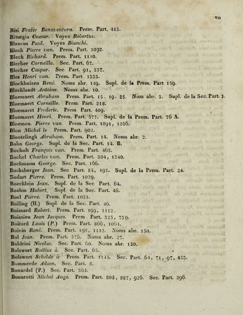Bisi Fr (lier Bonavenlura. Prem. Part. 415» Biturgia Caesar. Voyez Robertus. Blancus Paul. Voyez Blanchi. Blecli Pierre van. Prem. Part. 10Q2. Bleck Richard. Prem. Part. mo. Blecker Corneille. Sec. Part. 67. Blecker Caspar. Sec Part. 91, 237. Blés Henri van. Prem. Part 1333. Blockhuisen René. Noms abr. 149. Supl. de la Prem. Part 159. Blocklandt Antoine. Noms abr. 10. Bloemaert Abraham Prem. Part. 15. 19. 25. Nom abr. 3» Supî. de la Sec. Part. 3. Bloemaert Corneille. Prem. Part. 218. Bloemaert Frédéric. Prem Part. 40Q. Bloemaert Henri. Prem. Part. 577. Supl. de la Prem. Part. 76 A. Bloemcn. Pierre van Prem. Part. 1091, 1206. Blon Michel le Prem. Part. 902. Blootelingk Abraham. Prem. Part. 14. Noms abr. 2. Boba George. Supl. de la Sec. Part. 14. B. Bocholt François van. Prem. Part. 4Ô3. Bocltcl Charles van. Prem. Part. 304, 1240. Bockmann George. Sec. Part. 166. Bocksbergcr Jean. Sec Part. 8 5, 192. Supl. de la Prem. Part. 24. Bodart Pierre. Prem. Part. 1029. Boecklein Jean. Supl. de la Sec Part. 64. Boehm Hubert. Supl de la Sec. Part. 46. Boel Pierre. Prem. Part. 1031. Boillng (II.) Supl. de la Sec. Paît. 46. Boissard Robert. Prem. Part. 199, 1112. Boissieu Jean Jacques. Prem, Part. 325, 739. Boitard Louis (P.) Prem. Part. 866, 10Ô4. Boivin René. Prem. Part. 193, 1112. Noms abr. 150. Bol Jean. Prem. Part. 56. Noms abr. 27. Boldrini Nicolas. Sec. Part. 60. Noms abr. 130. Bolswert Boétius à. Sec. Part. 65. > Bolswcrt Schclde à• Prem. Part. 1145. Sec. Part. 64, 71, 97, 453» Bommcrde Adam. Sec. Part. 8. Bonardel (P.) Sec. Part. 365. Bonarotti Michel Ange. Prem. Part. 805 , 887, 926. Sec. Part. 296.