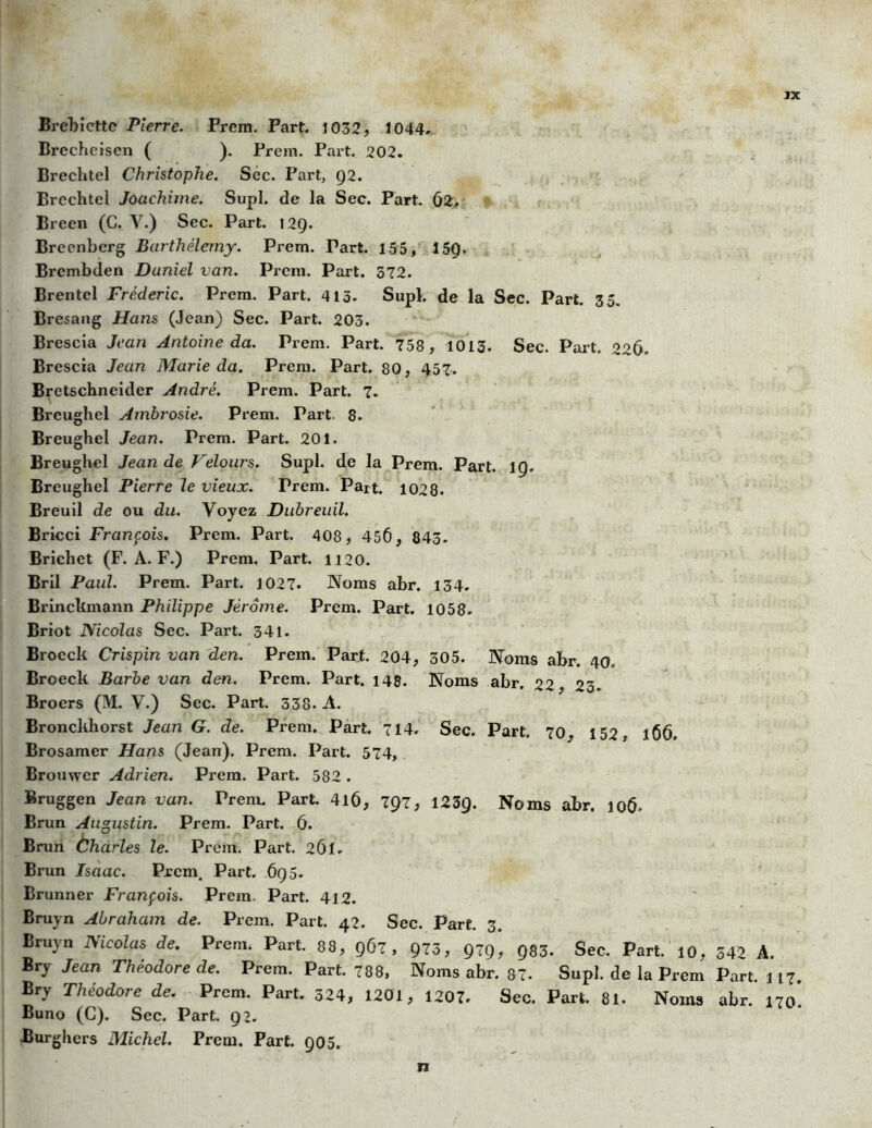 JX Brebiettc Pierre. Prem. Part. 1032, 1044. Brccheisen ( ). Prem. Part. 202. Brechtel Christophe. Sec. Part, Ç2. Brcchtel Joaehime. Supl. de la Sec. Part. 62. Breen (C. Y.) Sec. Part. 12Q. Breenberg Barthélemy. Prem. Part. 155, 15Ç. Brcmbden Daniel van. Prem. Part. 372. Brentel Frédéric. Prem. Part. 413- Supl. de la Sec. Part. 35. Bresang Hans (Jean) Sec. Part. 203. Brescia Jean Antoine da. Prem. Part. 758, 1013. Sec. Part. 226. Brescia Jean Marie da. Prem. Part. 80, 457. Bretschneider André. Prem. Part. 7. Breughel Ambrosie. Prem. Part. 8. Breughel Jean. Prem. Part. 201. Breughel Jean de Velours. Supl. de la Prem. Part. 19. Breughel Pierre le vieux. Trem. Part. 1028. Breuil de ou du. Voyez Dubreuil. Bricci François. Prem. Part. 408, 45Ô, 843. Brichct (F. A. F.) Prem. Part. 1120. Bril Paul. Prem. Part. 1027. Noms abr. 134. Brinckmann Philippe Jérôme. Prem. Part. 1058. Briot Nicolas Sec. Part. 341. Brocck Crispin van den. Prem. Part. 204, 305. Noms abr. 40 Broeck Barbe van den. Prem. Part. 148. Noms abr. 22 23. Broers (M. Y.) Sec. Part. 338. A. Bronckhorst Jean G. de. Prem. Part. 714. Sec. Part. 70, 152, 166. Brosamer Hans (Jean). Prem. Part. 574, Brouwer Adrien. Prem. Part. 582 . Bruggen Jean van. Prem. Part. 4lô, 797, 1239. Noms abr. 106. Brun Augustin. Prem. Part. Cf. Brun Charles le. Prem. Part. 261. Brun Isaac. Prem. Part. 695. Brunner François. Prem. Part. 412. Bruyn Abraham de. Prem. Part. 42. Sec. Part. 3. Bruyn Nicolas de. Prem. Part. 88, 967, 973, 979, Q83. Sec. Part. 10, 342 A. Bry Jean Théodore de. Prem. Part. 788, Noms abr. 87. Supl. de la Prem Part. 117. Bry Théodore de. Prem. Part. 324, 1201, 1207. Sec. Part. 81. Noms abr. 170*. Buno (C). Sec. Part. 92. Burghers Michel. Prem. Part. 905.