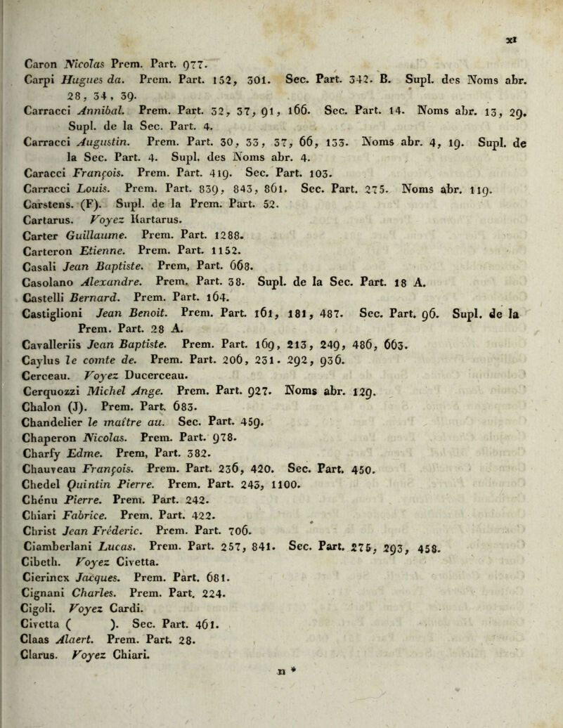 Caron Nicolas Prcm. Part. Q77- Carpi Hugues da. Prcm. Part. 152, 301. Sec. Part. 342. B. Supl. des Noms abr. 28, 34 , 39- Carracci Annibal. Prem. Part. 32, 37, Ql, 166. Sec. Part. 14. Noms abr. 13, 29. Supl. de la Sec. Part. 4. Carracci Augustin. Prem. Part. 30, 33, 37, 66, 133. Noms abr. 4, ig. Supl. de la Sec. Part. 4. Supl, des Noms abr. 4. Caracci François. Prem. Part. 41Ç). Sec. Part. 103. Carracci Louis. Prem. Part. 83g, 843, 861. Sec. Part. 275. Noms abr. 119. Carstcns. (F). Supl. de la Prem. Part. 52. Cartarus. Voyez Uartarus. Carter Guillaume. Prem. Part. 1288. Carteron Etienne. Prem. Part. 1152. Casali Jean Baptiste. Prem, Part. 668. Casolano Alexandre. Prem. Part. 38. Supl. de la Sec. Part. 18 A. Castelli Bernard. Prem. Part. 1Ô4. Castiglioni Jean Benoit. Prem. Part. 161, 181, 487. Sec. Part. 96. Supl. de la Prem. Part. 28 A. 1 Cavalier iis Jean Baptiste. Prem. Part. 169, 213, 249, 486, 663. Caylus le comte de. Prem. Part. 20Ô, 231. 292, 936. Cerceau. Voyez Ducerceau. Cerquozzi Michel Ange. Prem. Part. 927. Noms abr. 129. Chalon (J). Prem. Part. 683. Chandelier le maître au. Sec. Part. 45g. Chaperon Nicolas. Prem. Part. 978. Charfy Edme. Prem, Part. 382. Chauveau François. Prem. Part. 236, 420. Sec. Part. 450. Chedel Çuintin Pierre. Prem. Part. 245, 1100. Chenu Pierre. Prem. Part. 242. Chiari Fabrice. Prem. Part. 422. # Christ Jean Frédéric. Prem. Part. 706. Ciamberlani Lucas. Prem. Part. 257, 841. Sec. Part. 275, 293, 458. Cibcth. Voyez Civetta. Cierincx Jacques. Prem. Part. 681. Cignani Charles. Prem. Part. 224. Cigoli. Voyez Cardi. Civetta ( ). Sec. Part. 461. Claas Alaert. Prem. Part. 28. Clarus. Voyez Chiari.