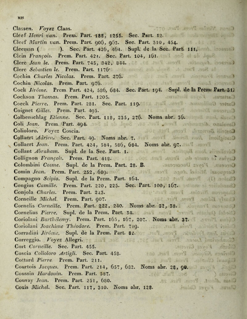 XXÏ Classen. Voyez Claas. Cleef Henri van. Prem. Part. 188, 1255. Sec. Part. 12. Cîeef Martin van. Prem. Part. 906, 963. Sec. Part. 310, 454. Cieeman ( ). Sec. Part. 42Ô, 464. Supl. de la Sec. Part. 111, Clein François. Prem. Part. 42». Sec. Part. 104, 161. Clerc Jean le. Prem. Part. 745, 842, 844. Clerc Sebastien le. Prem, Part. 1176* Cochin Charles Nicolas. Prem. Part. 276. Cochin Nicolas. Prem. Part. 976. Cock Jérôme. Prem Part. 424, 586, 684. Sec. Part. 194. Supl. de la Prem« Part. 31 Cockson Thomas. Prem. Part. 120 5. Goeck Pierre. Prem. Part. 281. Sec. Part. HQ. Coignet Gilles. Prem. Part. 495. Colbenschlag Etienne. Sec. Part, il8, 23 5, 276- Noms abr. 36. Coli Jean. Prem Part. 494. Colioloro. Voyez Coscia. Collaert Adrien. Sec. Part. 49. Noms abr. 7. Collaert Jean. Prem. Part. 424, 584, 586, 684. Noms abr. 97. Collant Abraham. Supl. de la Sec. Part. 1. Collignon François. Prem. Part. 418- Colombini Cosme. Supl. de la Prem. Part, 28. B. Comin Jean. Prem. Part. 252, 689. Compagno Scipio. Supl. de la Prem. Part. 1Ô4. Congius Camille. Prem. Part. 220, 225. Sec. Part. 100, 1Ô7- Conjola Charles. Prem. Part. 2^3. Corneille Michel, Prem. Part. 907. Corneîis Corneille. Prem. Part. 222, 240. Noms abr. 32, 38. Cornélius Pierre. Supl. de la Prem. Part. 34. Coriolani Barthélemy. Prem. Part. 165, 1Ô7, 207. Noms abr. 37. Coriolani Joachime Théodore. Prem. Part. 7^9. Corradini Jérôme. Supl. de la Prem. Part. 82. Correggio. Voyez Allegri. Cort Corneille. Sec. Part. 455. Coscia Colioloro Artigli. Sec. Part. 458» Cottard Pierre Prem. Part. 211. Courtois Jacques. Prem. Part. 214, 657, 682. Noms abr. 28, QQ. Coussin Hardouin. Prem. Part. 587. Couvay Jean. Prem. Part. 251, 680. Coxis Michel. Sec. Part. 117, 310. Noms abr. 128-